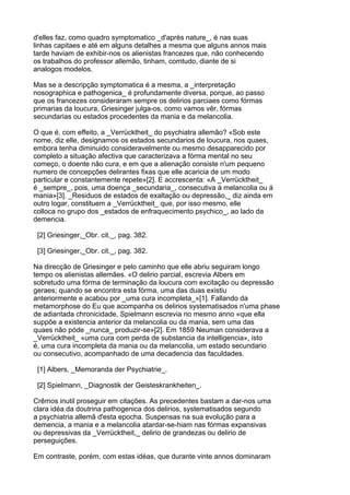 d'elles faz, como quadro symptomatico _d'après nature_, é nas suas
linhas capitaes e até em alguns detalhes a mesma que alguns annos mais
tarde haviam de exhibir-nos os alienistas francezes que, não conhecendo
os trabalhos do professor allemão, tinham, comtudo, diante de si
analogos modelos.

Mas se a descripção symptomatica é a mesma, a _interpretação
nosographica e pathogenica_ é profundamente diversa, porque, ao passo
que os francezes consideraram sempre os delirios parciaes como fórmas
primarias da loucura, Griesinger julga-os, como vamos vêr, fórmas
secundarias ou estados procedentes da mania e da melancolia.

O que é, com effeito, a _Verrücktheit_ do psychiatra allemão? «Sob este
nome, diz elle, designamos os estados secundarios de loucura, nos quaes,
embora tenha diminuido consideravelmente ou mesmo desapparecido por
completo a situação afectiva que caracterizava a fórma mental no seu
começo, o doente não cura, e em que a alienação consiste n'um pequeno
numero de concepções delirantes fixas que elle acaricia de um modo
particular e constantemente repete»[2]. E accrescenta: «A _Verrücktheit_
é _sempre_, pois, uma doença _secundaria_, consecutiva á melancolia ou á
mania»[3]. _Residuos de estados de exaltação ou depressão,_ diz ainda em
outro logar, constituem a _Verrücktheit_ que, por isso mesmo, elle
colloca no grupo dos _estados de enfraquecimento psychico_, ao lado da
demencia.

 [2] Griesinger,_Obr. cit._, pag. 382.

 [3] Griesinger,_Obr. cit._, pag. 382.

Na direcção de Griesinger e pelo caminho que elle abriu seguiram longo
tempo os alienistas allemães. «O delirio parcial, escrevia Albers em
sobretudo uma fórma de terminação da loucura com excitação ou depressão
geraes; quando se encontra esta fórma, uma das duas existiu
anteriormente e acabou por _uma cura incompleta_»[1]. Fallando da
metamorphose do Eu que acompanha os delirios systematisados n'uma phase
de adiantada chronicidade, Spielmann escrevia no mesmo anno «que ella
suppõe a existencia anterior da melancolia ou da mania, sem uma das
quaes não póde _nunca_ produzir-se»[2]. Em 1859 Neuman considerava a
_Verrücktheit_ «uma cura com perda de substancia da intelligencia», isto
é, uma cura incompleta da mania ou da melancolia, um estado secundario
ou consecutivo, acompanhado de uma decadencia das faculdades.

 [1] Albers, _Memoranda der Psychiatrie_.

 [2] Spielmann, _Diagnostik der Geisteskrankheiten_.

Crêmos inutil proseguir em citações. As precedentes bastam a dar-nos uma
clara idéa da doutrina pathogenica dos delirios, systematisados segundo
a psychiatria allemã d'esta epocha. Suspensas na sua evolução para a
demencia, a mania e a melancolia atardar-se-hiam nas fórmas expansivas
ou depressivas da _Verrücktheit,_ delirio de grandezas ou delirio de
perseguições.

Em contraste, porém, com estas idéas, que durante vinte annos dominaram
 