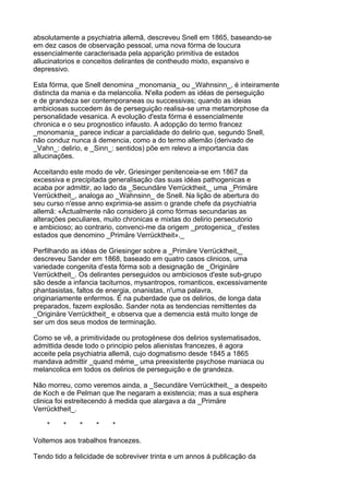 absolutamente a psychiatria allemã, descreveu Snell em 1865, baseando-se
em dez casos de observação pessoal, uma nova fórma de loucura
essencialmente caracterisada pela apparição primitiva de estados
allucinatorios e conceitos delirantes de contheudo mixto, expansivo e
depressivo.

Esta fórma, que Snell denomina _monomania_ ou _Wahnsinn_, é inteiramente
distincta da mania e da melancolia. N'ella podem as idéas de perseguição
e de grandeza ser contemporaneas ou successivas; quando as ideias
ambiciosas succedem ás de perseguição realisa-se uma metamorphose da
personalidade vesanica. A evolução d'esta fórma é essencialmente
chronica e o seu prognostico infausto. A adopção do termo francez
_monomania_ parece indicar a parcialidade do delirio que, segundo Snell,
não conduz nunca á demencia, como a do termo allemão (derivado de
_Vahn_: delirio, e _Sinn_: sentidos) põe em relevo a importancia das
allucinações.

Acceitando este modo de vêr, Griesinger penitenceia-se em 1867 da
excessiva e precipitada generalisação das suas idéas pathogenicas e
acaba por admittir, ao lado da _Secundäre Verrücktheit,_ uma _Primäre
Verrücktheit_, analoga ao _Wahnsinn_ de Snell. Na lição de abertura do
seu curso n'esse anno exprimia-se assim o grande chefe da psychiatria
allemã: «Áctualmente não considero já como fórmas secundarias as
alterações peculiares, muito chronicas e mixtas do delirio persecutorio
e ambicioso; ao contrario, convenci-me da origem _protogenica_ d'estes
estados que denomino _Primäre Verrücktheit»._

Perfilhando as idéas de Griesinger sobre a _Primäre Verrücktheit,_
descreveu Sander em 1868, baseado em quatro casos clinicos, uma
variedade congenita d'esta fórma sob a designação de _Originäre
Verrücktheit_. Os delirantes perseguidos ou ambiciosos d'este sub-grupo
são desde a infancia taciturnos, mysantropos, romanticos, excessivamente
phantasistas, faltos de energia, onanistas, n'uma palavra,
originariamente enfermos. É na puberdade que os delirios, de longa data
preparados, fazem explosão. Sander nota as tendencias remittentes da
_Originäre Verrücktheit_ e observa que a demencia está muito longe de
ser um dos seus modos de terminação.

Como se vê, a primitividade ou protogénese dos delirios systematisados,
admittida desde todo o principio pelos alienistas francezes, é agora
acceite pela psychiatria allemã, cujo dogmatismo desde 1845 a 1865
mandava admittir _quand méme_ uma preexistente psychose maniaca ou
melancolica em todos os delirios de perseguição e de grandeza.

Não morreu, como veremos ainda, a _Secundäre Verrücktheit,_ a despeito
de Koch e de Pelman que lhe negaram a existencia; mas a sua esphera
clinica foi estreitecendo á medida que alargava a da _Primäre
Verrücktheit_.

    *    *    *     *    *

Voltemos aos trabalhos francezes.

Tendo tido a felicidade de sobreviver trinta e um annos á publicação da
 