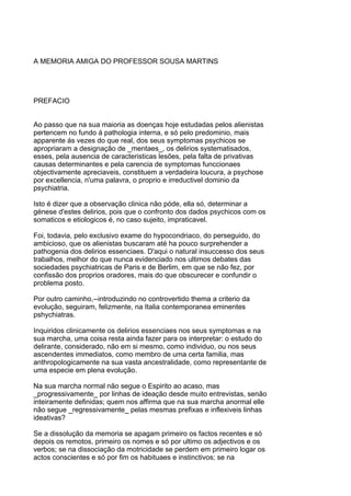 A MEMORIA AMIGA DO PROFESSOR SOUSA MARTINS




PREFACIO


Ao passo que na sua maioria as doenças hoje estudadas pelos alienistas
pertencem no fundo á pathologia interna, e só pelo predominio, mais
apparente ás vezes do que real, dos seus symptomas psychicos se
apropriaram a designação de _mentaes_, os delirios systematisados,
esses, pela ausencia de caracteristicas lesões, pela falta de privativas
causas determinantes e pela carencia de symptomas funccionaes
objectivamente apreciaveis, constituem a verdadeira loucura, a psychose
por excellencia, n'uma palavra, o proprio e irreductivel dominio da
psychiatria.

Isto é dizer que a observação clinica não póde, ella só, determinar a
génese d'estes delirios, pois que o confronto dos dados psychicos com os
somaticos e etiologicos é, no caso sujeito, impraticavel.

Foi, todavia, pelo exclusivo exame do hypocondriaco, do perseguido, do
ambicioso, que os alienistas buscaram até ha pouco surprehender a
pathogenia dos delirios essenciaes. D'aqui o natural insuccesso dos seus
trabalhos, melhor do que nunca evidenciado nos ultimos debates das
sociedades psychiatricas de Paris e de Berlim, em que se não fez, por
confissão dos proprios oradores, mais do que obscurecer e confundir o
problema posto.

Por outro caminho,--introduzindo no controvertido thema a criterio da
evolução, seguiram, felizmente, na Italia contemporanea eminentes
pshychiatras.

Inquiridos clinicamente os delirios essenciaes nos seus symptomas e na
sua marcha, uma coisa resta ainda fazer para os interpretar: o estudo do
delirante, considerado, não em si mesmo, como individuo, ou nos seus
ascendentes immediatos, como membro de uma certa familia, mas
anthropologicamente na sua vasta ancestralidade, como representante de
uma especie em plena evolução.

Na sua marcha normal não segue o Espirito ao acaso, mas
_progressivamente_ por linhas de ideação desde muito entrevistas, senão
inteiramente definidas; quem nos affirma que na sua marcha anormal elle
não segue _regressivamente_ pelas mesmas prefixas e inflexiveis linhas
ideativas?

Se a dissolução da memoria se apagam primeiro os factos recentes e só
depois os remotos, primeiro os nomes e só por ultimo os adjectivos e os
verbos; se na dissociação da motricidade se perdem em primeiro logar os
actos conscientes e só por fim os habituaes e instinctivos; se na
 