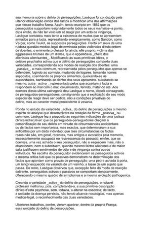 sua memoria sobre o delirio de perseguições, Lasègue foi conduzido pela
ulterior observação clinica dos factos a modificar uma das affirmações
que n'esse trabalho fizera. Assim, tendo escripto em 1852 que os
perseguidos supportam resignadamente todos os seus martyrios--a ponto,
dizia então, de não ter visto um só reagir por um acto de vingança,
Lasègue constatou mais tarde a existencia de muitos que se apresentam
armados para a lucta, represaliando energicamente, como Sandon, como
Verger, como Teulot, as suppostas perseguições. Perito em mais de uma
ruidosa questão medico-legal determinada pelas violencias d'esta ordem
de doentes, o eminente professor foi ainda, elle proprio, victima das
aggressões brutaes de um d'elles, que o appellidava _chefe dos
alienistas alienisantes_. Modificando as suas primitivas idéas, o
celebre psychiatra achou que o delirio de perseguições comporta duas
variedades, correspondendo aos modos de reacção dos doentes: uma
_passiva_, a mais commum, representada pelos perseguidos que apenas se
defendem, fugindo ao convivio, mudando de logares, tomando nomes
suppostos, cosinhando os proprios alimentos, queixando-se ás
auctoridades, barricando-se dentro dos seus aposentos, suicidando-se
mesmo; outra _activa_, representada pelos que acceitam a lucta e
respondem ao mal com o mal, calumniando, ferindo, matando até. Aos
doentes d'esta ultima cathegoria deu Lasègue o nome, depois consagrado,
de perseguidos-perseguidores, consignando que a explicação do seu modo
especial de reagir deve ser pedida, não a condições privativas do
delirio, mas ao caracter moral preexistente á vesania.

Pondo no estudo da variedade _activa_ do delirio de perseguições o mesmo
espirito de analyse que desenvolvera na creação da fórma _passiva_ ou
commum, Lasègue fez a proposito as seguintes indicações de uma justeza
clinica indiscutivel: que os perseguidos-perseguidores chegam á
personificação do seu delirio em virtude de circumstancias accidentaes
ou de factos sem importancia, mas exactos, que determinaram a sua
antipathia por um dado individuo; que taes circumstancias ou factos
reaes não são, em geral, recentes, mas antigos e evocados pela memoria,
incessantemente occupada na revivescencia do passado; emfim, que os
doentes, uma vez achado o seu perseguidor, não o esquecem mais, não o
abandonam, nem o substituem, quando mesmo factos ulteriores e de maior
valia justifiquem sentimentos de odio e de vingança contra outros
individuos. Na escolha do perseguidor evidenceiam os perseguidos activos
a mesma critica futil que os passivos demonstram na determinação dos
factos que apontam como provas de perseguição: uma pedra achada á porta,
um lençol esquecido na varanda de um visinho, a tosse de um sujeito que
passa. De resto, Lasègue observou que, excepção feita do modo de reacção
delirante, perseguidos activos e passivos se comportam identicamente,
offerecendo o mesmo quadro de symptomas e a mesma evolução pathogenica.

Creando a variedade _activa_ do delirio de perseguições, o notavel
professor melhorou, pois, completando-a, a sua primitiva descripção
clinica d'esta psychose, sem, todavia, a alterar na essencia; de facto,
a unidade da doença persistiu, não tendo alcance nosologico, mas apenas
medico-legal, o reconhecimento das duas variedades.

Ulteriores trabalhos, porém, vieram quebrar, dentro da propria França,
essa unidade do delirio de perseguições.
 