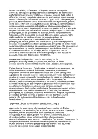 Notou, com effeito, J. Falret em 1878 que ha entre os perseguidos
activos ou perseguidos-perseguidores duas cathegorias de doentes que
profundamente divergem; symptomas, evolução, etiologia--tudo n'elles é
differente. Uns, em verdade (e são esses os que Lasègue notou), apenas
no modo de reacção delirante se separam do typo classico dos perseguidos
passivos, sendo-lhes em tudo o mais similhantes: nos symptomas, porque,
como estes, offerecem idéas systematicas de perseguição alimentadas por
erros sensoriaes constantes, sobretudo por allucinações auditivas; na
marcha, porque, como os perseguidos communs, podem soffrer a alteração
de personalidade caracterisada clinicamente pela passagem do delirio de
perseguições, ao de grandezas; na etiologia, emfim, porque teem uma
historia ancestral e pregressa identica á dos perseguidos vulgares. Com
razão, portanto, fez Lasègue d'estes perseguidos activos os
representantes apenas de uma variedade clinica do delirio de
perseguições. Outros, porém, não offerecem do quadro d'esta psychose
senão as idéas systematisadas de perseguição, divergindo em tudo o mais:
na symptomatologia, porque as suas concepções morbidas não se apoiam em
erros sensoriaes; na marcha, porque nunca o seu delirio se transforma,
n'um sentido ambicioso; na etiologia, emfim, porque a sua historia
ancestral e anamnestica não é a dos outros perseguir, dos, activos ou
passivos, mas a dos degenerados hereditarios.

A doença de Lasègue não comporta esta cathegoria de
perseguidos-perseguidores; forçoso é, pois, no dizer de Falret,
acceital-os como representantes de uma outra _especie_ nosographica.

Pottier desenvolve no seu _Estudo sobre os alienados perseguidores_ as
idéas do eminente clinico de Salpêtrière, seu mestre, insistindo no
diagnostico differencial entre estes vesanicos e os outros perseguidos.
A proposito da etiologia escreve: «Estes doentes, em vez de apresentarem
desde a juventude um caracter desconfiado ou de passarem pela phase de
hypocondria que muitas vezes precede o delirio de perseguições
ordinario, teem quasi sempre manifestado na infancia, na adolescencia ou
na idade adulta alguns dos symptomas physicos e moraes attribuidos hoje
aos alienados hereditarios: alterações de caracter, desigual
desenvolvimento das funcções intellectuaes, faculdades eminentes ao lado
de enormes lacunas, accidentes nervosos ou perturbações mentaes
passageiras, na puberdade, existencia movimentada, irregular, vagabunda,
perversões genitaes e outras. O passado d'estes doentes é, n'uma
palavra, não o dos perseguidos classicos, mas o dos alienados
hereditarios»[1].

 [1] Pottier, _Ètude sur les aliénés persécuteurs_, pag. 3

A proposito da ausencia de allucinações n'estes doentes, diz Pottier:
«Imaginou-se que as allucinações auditivas, escapando a uma observação
superficial, seriam encontradas n'estes doentes por um exame
escrupuloso. Não é assim, porém. Nós crêmos, ao contrario, que, na
direcção actual das idéas, se teem admittido allucinações não
demonstradas ou se teem tomado como allucinações simples phenomenos de
interpretação delirante, illusões ou mesmo impressões procedentes do
mundo exterior e realmente percebidas pelos doentes, cuja acuidade
sensorial se encontra muitas vezes exaggerada»[2].
 