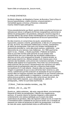 fazem d'elle um sub-grupo da _loucura moral._



III--PHASE SYNTHETICA

De Morel a Magnan; de Westphal a Cramer; de Buccola a Tanzi e Riva--A
loucura hypocondriaca; o delirio chronico; a loucura parcial; a
Verrücktheit aguda e chronica; a Paranoia; a delusional
insanity--Determinação pathogenica.


Vimos precedentemente que Morel, quando ainda a psychiatria franceza se
esforçava por elevar á cathegoria de fórmas nosographicas autonomas os
delirios de perseguições e de grandezas, esboçara a doutrina segundo a
qual taes delirios não seriam senão manifestações de uma doença ou, mais
precisamente, transformações progressivas da loucura hypocondriaca.

Da idéa inicial de um compromisso da saude, caracteristica da
hypocondria, passaria o doente, generalisando, á idéa de um compromisso
da vida, da honra, dos interesses intellectuaes e moraes, caracteristica
do delirio de perseguições. Este seria uma simples manifestação da
hypocondria anomala ou, como elle proprio escreve, sublinhando, _uma
hipocondria de uma natureza mais intellectual_. Em 1860 exprimia-se
assim no seu _Tratado_ o illustre psychiatra: «Fallando da hysteria,
disse eu que esta nevrose póde percorrer as suas phases mais
extraordinarias sem que a alteração das faculdades intellectuaes e
afectivas se torne uma consequencia forçada. A hysteria larvada, se
assim posso exprimir-me, offerece perigos muito maiores para o livre
exercicio das faculdades, como provei com numerosos exemplos. A mesma
reflexão póde applicar-se á hypocondria. Para d'isto nos convencermos,
basta examinar até que ponto o temperamento dos individuos com delirio
predominante de perseguições está sob a influencia d'este estado
nevropathico»[1]. E mais adiante: «Quando elles (os hypocondriacos)
chegam á supposição de que os seus alimentos teem venenos ou, pelo
menos, substancias que lhes produzem as sensações de que se queixam;
quando elles se imaginam expostos aos maleficios do que chamam potencias
occultas, como a electricidade e o magnetismo, e pensam que a propria
policia procura perdel-os, podemos estar certos de que vão entrar _na
phase d'este delirio especial_ que a designação de _delirio de
perseguições_ melhor do que todas exprime»[2].

 [1] Morel, _Traité des maladies mentales_, pag. 706.

 [2] Morel, _Obr. cit._, pag. 707.

Quanto ao _delirio ambicioso_ elle seria, segundo Morel, uma terminação
frequente do delirio de perseguições. Fallando dos megalomanos,
escrevia: «E quando mesmo os doentes chegaram a este estado de
contentamento e de vaidosa satisfação que é proprio das idéas
systematicas de grandeza, elles não lograram collocar-se de um modo fixo
e irremediavel sobre o pedestal da sua loucura senão com a condição de
passarem por todas as peripecias do delirio de perseguições, e de terem,
as mais das vezes, experimentado todos os soffrimentos dos
 