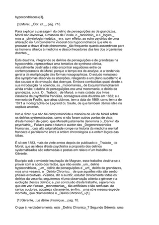 hypocondriacos»[3].

 [3] Morel, _Obr. cit._, pag. 716.

Para explicar a passagem do delirio de perseguições ao de grandezas,
Morel não invocava, á maneira de Foville, o _raciocinio_ e a _logica,_
mas a _physiologia morbida:_ era, com effeito, ao echo psychico de uma
alteração no funccionalismo visceral dos hypocondriacos que elle ia
procurar a chave d'este phenomeno _tão frequente quanto assombroso para
os homens alheios á medicina e desconhecedores das leis dos organismos
doentes._

Esta doutrina, integrando os delirios de perseguições e de grandezas na
hypocondria, representava uma tentativa de synthese clinica,
naturalmente destinada a não encontrar seguidores entre os
contemporaneos de Morel, porque o tempo era de analyse, e a tendencia
geral a da multiplicação das fórmas nosographicas. O estudo minucioso
dos symptomas absorvia as attenções, relegando a um plano subalterno o
das causas e da evolução das doenças. Embora combatidas quasi desde a
sua introducção na sciencia, as _monomanias_ de Esquirol triumphavam
ainda então: o delirio de perseguições era uma monomania, o delirio de
grandezas, outra. O _Tratado_ de Marcé, o mais cotado dos livros
classicos da psychiatria franceza, consagrava esta doutrina em 1862; e a
memoria de Foville, que atraz citámos, tem a data de 1869, como tem a de
1871 a monographia de Legrand du Saulle, de que tambem démos idéa no
capitulo anterior.

Isto é dizer que não foi comprehendida a maneira de vêr de Morel sobre
os delirios systematisados, como o não foram outros pontos de vista
d'este homem de genio, que Morselli justamente denomina o _Darwin da
psychiatria_. Fallava para o futuro o auctor das _Degenerescencias
Humanas_, cuja alta originalidade rompe na historia da medicina mental
franceza o parallelismo entre a ordem chronologica e a ordem logica das
idéas.

É só em 1883, mais de vinte annos depois de publicado o _Tratado_ de
Morel, que as idéas d'este psychiatra a proposito dos delirios
systematisados são retornadas e postas em relevo n'um trabalho de
Gérente.

Escripto sob a evidente inspiração de Magnan, esse trabalho destina-se a
provar com o apoio dos factos, que não existe _um_ delirio
hypocondriaco, _um_ delirio de perseguições e _um_ delirio de grandezas,
mas uma vesania, o _Delirio Chronico,_ de que aquelles não são senão
phases evolutivas. «Vamos, diz o auctor, estudar clinicamente todos os
delirios da vesania; seguiremos n'uma observação attenta a génese e a
evolução d'estes delirios; e, por conclusão d'este trabalho, esperamos
que em vez d'essas _monomanias_, tão artificiaes e tão confusas, de
certos auctores, appareça claramente, emfim, _uma só e mesma especie
morbida_ que chamaremos o _Delirio Chronico_»[1].

 [1] Gérente, _Le délire chronique_, pag. 10.

O que é, verdadeiramente, este _Delirio Chronico_? Segundo Gérente, uma
 