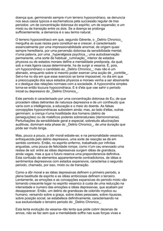 doença que, germinando sempre n'um terreno hypocondriaco, se denuncía
nos seus casos typicos e eschematicos pela successão regular de tres
periodos: um de concentração dolorosa do espirito; um de expansão; e um
mixto ou de transição entre os dois. Se a doença se prolonga
sufficientemente, a demencia é o seu termo natural.

O terreno hypocondriaco em que, segundo Gérente, o _Delirio Chronico_
mergulha as suas raizes para constituir-se e crescer, é caracterisado
essencialmente por uma impressionabilidade anormal, de origem quasi
sempre hereditaria, por uma perversão dolorosa da sensibilidade mental,
n'uma palavra, por uma _hyperalgesia psychica_; uma autoobservação
permanente, uma sorte de habitual _ruminação_ interior de estados
physicos ou de estados moraes define a mentalidade prediposta, da qual,
sob a mais ligeira causa determinante, ha de surgir a vesania. É, pois,
um hypocondriaco o candidato ao _Delirio Chronico_; mas não é um
alienado, emquanto sobre si mesmo poder exercer uma acção de _contrôle_.
Sel-o-ha no dia em que esse exercicio se torne impossivel, no dia em que
a preoccupação dos seus estados physicos e moraes venha a ser absorvente
e o desligue das relações normaes com a sociedade. A hypocondria simples
torna-se então loucura hypocondriaca. E é d'ela que vae sahir o periodo
inicial ou depressivo do _Delirio Chronico_.

Este periodo é caracterisado por uma concentração dolorosa do Eu, de que
procedem idéas delirantes de natureza depressiva e de um contheudo que
varía com a intelligencia, a educação e o meio do doente. As falsas
concepções hypocondriacas subsistem ainda; mas, ao lado d'ellas, outras
germinam: a crença n'uma hostilidade dos homens (delirio de
perseguições) ou de maleficos poderes sobrenaturaes (demonomania).
Perturbações da sensibilidade geral e especial, sobretudo allucinações
auditivas, dominam esta phase do _Delirio Chronico_, de uma duração que
póde ser muito longa.

Mas, pouco a pouco, a dôr moral esbate-se; e na personalidade vesanica,
enfraquecida pelo delirio depressivo, uma sorte de reacção se dá em
sentido contrario. Então, no espirito enfermo, trabalhado por infinitas
angustias, uma pouca de felicidade rompe, como n'um ceu enevoado uma
restea de sol: entre as idéas depressivas surgem idéas de grandeza,
ainda vagas, mas a que o futuro reserva uma preponderancia definitiva.
Esta confusão de elementos apparentemente contradictorios, de idéas e
sentimentos depressivos com estados expansivos, caracterisa o segundo
periodo, chamado, por isso, mixto ou de transição.

Como a dôr moral e as idéas depressivas definem o primeiro periodo, a
plena beatitude de espirito e as idéas ambiciosas definem o terceiro.
Lentamente, as emoções e as concepções expansivas do periodo mixto vão
tomando crescente logar no espirito vesanico á custa de uma reducção na
intensidade e numero das emoções e idéas depressivas, que acabam por
desapparecer. Então, um delirio de grandezas de colorido mystico ou
humano, versando sobre a graça, sobre dotes pessoaes, sobre riquezas,
sobre posição social, se estabelece definitivamente, caracterisando na
sua exclusividade o terceiro periodo do _Delirio Chronico_.

Esta lenta evolução da vesania--tão lenta que póde cobrir dezenas de
annos, não se faz sem que a mentalidade soffra nas suas forças vivas e
 