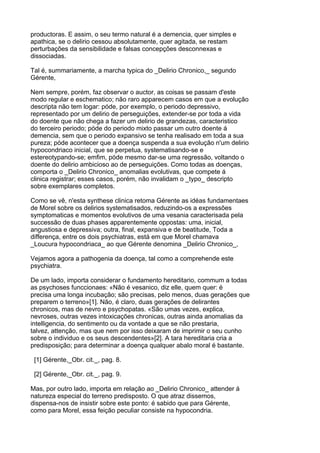 productoras. E assim, o seu termo natural é a demencia, quer simples e
apathica, se o delirio cessou absolutamente, quer agitada, se restam
perturbações da sensibilidade e falsas concepções desconnexas e
dissociadas.

Tal é, summariamente, a marcha typica do _Delirio Chronico,_ segundo
Gérente,

Nem sempre, porém, faz observar o auctor, as coisas se passam d'este
modo regular e eschematico; não raro apparecem casos em que a evolução
descripta não tem logar: póde, por exemplo, o periodo depressivo,
representado por um delirio de perseguições, extender-se por toda a vida
do doente que não chega a fazer um delirio de grandezas, caracteristico
do terceiro periodo; póde do periodo mixto passar um outro doente á
demencia, sem que o periodo expansivo se tenha realisado em toda a sua
pureza; póde acontecer que a doença suspenda a sua evolução n'um delirio
hypocondriaco inicial, que se perpetua, systematisando-se e
estereotypando-se; emfim, póde mesmo dar-se uma regressão, voltando o
doente do delirio ambicioso ao de perseguições. Como todas as doenças,
comporta o _Delirio Chronico_ anomalias evolutivas, que compete á
clinica registrar; esses casos, porém, não invalidam o _typo_ descripto
sobre exemplares completos.

Como se vê, n'esta synthese clinica retoma Gérente as idéas fundamentaes
de Morel sobre os delirios systematisados, reduzindo-os a expressões
symptomaticas e momentos evolutivos de uma vesania caracterisada pela
successão de duas phases apparentemente oppostas: uma, inicial,
angustiosa e depressiva; outra, final, expansiva e de beatitude, Toda a
differença, entre os dois psychiatras, está em que Morel chamava
_Loucura hypocondriaca_ ao que Gérente denomina _Delirio Chronico_,

Vejamos agora a pathogenia da doença, tal como a comprehende este
psychiatra.

De um lado, importa considerar o fundamento hereditario, commum a todas
as psychoses funccionaes: «Não é vesanico, diz elle, quem quer: é
precisa uma longa incubação; são precisas, pelo menos, duas gerações que
preparem o terreno»[1]. Não, é claro, duas gerações de delirantes
chronicos, mas de nevro e psychopatas. «São umas vezes, explica,
nevroses, outras vezes intoxicações chronicas, outras ainda anomalias da
intelligencia, do sentimento ou da vontade a que se não prestaria,
talvez, attenção, mas que nem por isso deixaram de imprimir o seu cunho
sobre o individuo e os seus descendentes»[2]. A tara hereditaria cria a
predisposição; para determinar a doença qualquer abalo moral é bastante.

 [1] Gérente,_Obr. cit._, pag. 8.

 [2] Gérente,_Obr. cit._, pag. 9.

Mas, por outro lado, importa em relação ao _Delirio Chronico_ attender á
natureza especial do terreno predisposto. O que atraz dissemos,
dispensa-nos de insistir sobre este ponto: é sabido que para Gérente,
como para Morel, essa feição peculiar consiste na hypocondria.
 