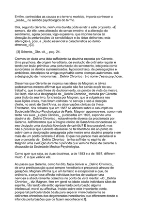 Emfim, conhecidas as causas e o terreno morbido, importa conhecer a
_lesão,_ no sentido psychologico do termo.

Ora, segundo Gérente, nenhuma duvida póde existir a este proposito. «É
sempre, diz elle, uma alteração do senso emotivo, é a alteração do
sentimento, agora penosa, logo expansiva, que imprime tal ou tal
direcção ás perturbações da sensibilidade e ás idéas delirantes; esta
alteração é, pois, a _lesão essencial e caracteristica ao delirio
chronico_»[3].

 [3] Gérente,_Obr. cit._, pag. 24.

Cremos ter dado uma idéa sufficiente da doutrina exposta por Gérente.
Uma psychose, de origem hereditaria, de evolução de ordinario regular e
tendo por lesão primitiva uma perturbação do sentimento, integraria como
syndromas os delirios systematisados, hypocondriaco, de perseguições e
ambicioso, descriptos na antiga psychiatria como doenças autonomas, sob
a designação de monomanias; _Delirio Chronico_ é o nome d'essa psychose.

Dissemos que Gérente se inspirou nas idéas de Magnan; e talvez
podessemos mesmo affirmar que aquelle não fez senão expôr no seu
trabalho, que é uma these de doutoramento, os pontos de vista do mestre.
De facto, não só a designação de _Delirio Chronico_ tomada por Gérente
para titulo do seu livro, foi creada por Magnan, que a vulgarisara nas
suas lições oraes, mas foram colhidas no serviço e sob a direcção
d'este, no asylo de Sant'Anna, as observações clinicas da these.
Entretanto, nos debates que em 1887 se abriram sobre o assumpto na
Sociedade Medico-Psychologica de Paris, Magnan apparece-nos, como mais
tarde nas suas _Lições Clinicas_, publicadas em 1893, expondo uma
doutrina do _Delirio Chronico_ notavelmente diversa da proclamada por
Gérente. Admittiremos que o insigne clinico de Sant'Anna concedesse ao
seu discipulo uma absoluta liberdade de opinião? É isso possivel; mas
não é provavel que Gérente abusasse de tal liberdade até ao ponto de
cobrir com a designação consagrada pelo mestre uma doutrina propria e em
mais de um ponto contraria á d'este. O que nos parece mais acceitavel é
que o conceito de _Delirio Chronico_ tenha soffrido no espirito de
Magnan uma evolução durante o periodo que vem da these de Gérente á
discussão da Sociedade Medico-Psychologica.

Como quer que seja, as duas doutrinas, a de 1883 e a de 1887, differem
muito. É o que vamos vêr.

Ao passo que Gérente, como foi dito, fazia derivar o _Delirio Chronico_
de uma predisposição quasi sempre hereditaria e preparada atravez de
gerações, Magnan affirma que um tal facto é excepcional e que, de
ordinario, a psychose affecta individuos isentos de qualquer tara
nervosa e absolutamente correctos no ponto de vista mental. «O _Delirio
Chronico_, diz Magnan, fere em geral na idade adulta individuos sãos de
espirito, não tendo até então apresentado perturbação alguma
intellectual, moral ou affectiva. Insisto sobre este importante ponto,
porque tal particularidade basta para separar immediatamente os
delirantes chronicos dos degenerados hereditarios que offerecem desde a
infancia perturbações que os fazem reconhecer»[1].
 