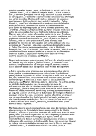 principio, que elles fossem _regra_. A fatalidade do terceiro periodo do
_Delirio Chronico_ foi, por exemplo, negada. Assim, J. Falret sustentou
que _o delirio de grandezas só n'um terço dos casos succede ao delirio
de perseguições_. Facilmente se comprehende o alcance d'esta affirmação
que varios alienistas--Christian entre outros--apoiaram: ao passo que
para Magnan o delirio ambicioso é um periodo inevitavel do _Delirio
Chronico_, para Falret elle não constitue senão um episodio fallivel da
evolução vesanica, um delirio que apenas accidentalmente vem
juxta-por-se ao de perseguições. Se todo o alienado que entrou, não
_d'emblèe_, mas após uma phase mais ou menos longa de incubação, no
delirio de perseguições, houvesse fatalmente de tornar-se ambicioso,
Magnan teria, talvez, razão, affirmando a existencia de uma _Psychose_
na qual o delirio de grandezas representaria, segundo a sua phrase, um
papel evolutivamente similhante ao da _suppuração n'nuna erupção
variolica;_ mas se, como pretende Falret, esse alienado póde
perpetuar-se no delirio de perseguições sem jámais esboçar uma idéa
ambiciosa, tal _Psychose_ não existe: a synthese clinica legitima não é
o _Delirio Chronico de evolução systematica,_ mas o _Delirio de
Perseguições,_ que póde ou não, _sem mudar de natureza_, complicar-se de
um delirio ambicioso. Baseada em factos e apoiada na auctoridade de
alienistas illustres, a objecção de Falret parece decisiva contra a
doutrina actualmente professada por Magnan.

Notemos de passagem que o argumento de Falret não attingiria a doutrina
de Gérente, segundo a qual o _Delirio Chronico,_ á maneira d'outras
doenças, comportaria casos de evolução irregular, anomala, entre os
quaes estariam esses a que se reporta o sabio medico da Salpêtrière.

J. Falret contestou ainda a Magnan que a demencia constitua o termo
irrevogavel de uma vesania que passou pelas phases dos delirios de
perseguições e de grandezas: muitos perseguidos e ambiciosos ha, segundo
elle, que, ao fim de trinta, de quarenta e mais annos de delirio, morrem
sem ter attingido a demencia. É mister dizer-se, para avaliar este
argumento, que Magnan não toma a palavra _demencia_ no restricto sentido
de abolição das faculdades, mas na accepção mais larga de
enfraquecimento e falta de iniciativa mental. Desde que o delirio se
_estereotypa_ (o que é de regra na phase ambiciosa e muitas vezes se dá
mesmo na phase persecutoria da vesania), o enfraquecimento cerebral é
já, segundo Magnan, um facto, que a diuturnidade da doença não faz senão
aggravar; chamar-lhe, pois, _demencia_, quando elle attinge um grau em
que os conceitos delirantes, desde ha muito invariaveis, se dissociam,
não deverá parecer senão legitimo. Em todo o caso, é n'este sentido que
o medico de Sant'Anna toma a _demencia_ quando faz d'ella a phase
terminal da sua Psychose.

Manifestando uma grande incomprehensão das idéas do medico de Sant'Anna,
alguns membros da Sociedade tentaram atacar a doutrina do _Delirio
Chronico_, affirmando que muitos vesanicos são ambiciosos antes de serem
perseguidos; que outros surgem com um delirio de perseguições sem terem
passado por uma phase de incubação; que alguns, emfim, só
intermittentememe deliram n'um sentido persecutorio ou ambicioso. Todos
estes casos são conhecidos e de observação diaria; mas, desde que Magnan
os colloca, pela irregularidade mesma da sua marcha, fóra do quadro do
_Delirio Chronico_, é evidentemente absurdo invocal-os contra a
 