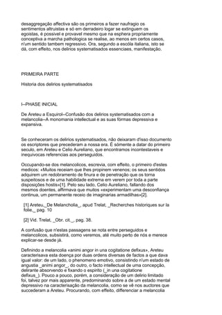 desaggregação affectiva são os primeiros a fazer naufragio os
sentimentos altruistas e só em derradeiro logar se extinguem os
egoistas, é possivel e provavel mesmo que na esphera propriamente
conceptiva a marcha pathologica se realise, ao menos em certos casos,
n'um sentido tambem regressivo. Ora, segundo a escóla italiana, isto se
dá, com effeito, nos delirios systematisados essenciaes, manifestação.




PRIMEIRA PARTE

Historia dos delirios systematisados



I--PHASE INICIAL

De Areteu a Esquirol--Confusão dos delirios systematisados com a
melancolia--A monomania intellectual e as suas fórmas depressiva e
expansiva.


Se conheceram os delirios systematisados, não deixaram d'isso documento
os escriptores que precederam a nossa era. É sómente a datar do primeiro
seculo, em Areteu e Celio Aureliano, que encontramos incontestaveis e
inequivocas referencias aos perseguidos.

Occupando-se dos melancolicos, escrevia, com effeito, o primeiro d'estes
medicos: «Muitos receiam que lhes propinem venenos; os seus sentidos
adquirem um redobramento de finura e de penetração que os torna
suspeitosos e de uma habilidade extrema em verem por toda a parte
disposições hostis»[1]. Pelo seu lado, Celio Aureliano, fallando dos
mesmos doentes, affirmava que muitos «experimentam uma desconfiança
continua, um permanente receio de imaginarias armadilhas»[2].

 [1] Areteu,_De Melancholia_, apud Trelat, _Recherches historiques sur la
 folie,_ pag. 10

 [2] Vid. Trelat, _Obr. cit._, pag. 38.

A confusão que n'estas passagens se nota entre perseguidos e
melancolicos, subsistirá, como veremos, até muito perto de nós e merece
explicar-se desde já.

Definindo a melancolia «animi angor in una cogitatione defixus», Areteu
caracterisava esta doença por duas ordens diversas de factos a que dava
igual valor: de um lado, o phenomeno emotivo, consistindo n'um estado de
angustia _animi angor_, do outro, o facto intellectual de uma concepção,
delirante absorvendo e fixando o espirito (_in una cogitatione
defixus_). Pouco a pouco, porém, a consideração de um delirio limitado
foi, talvez por mais apparente, predominando sobre a de um estado mental
depressivo na caracterisação da melancolia, como se vê nos auctores que
succederam a Areteu. Procurando, com effeito, differenciar a melancolia
 