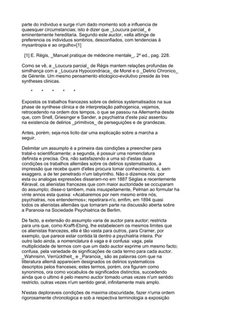 parte do individuo e surge n'um dado momento sob a influencia de
quaesquer circumstancias; isto é dizer que _Loucura parcial_ é
eminentemente hereditaria. Segundo este auctor, «ella attinge de
preferencia os individuos sombrios, desconfiados, com tendencias á
mysantropia e ao orgulho»[1]

 [1] E. Régis, _Manuel pratique de médecine mentale_, 2º ed., pag. 228.

Como se vê, a _Loucura parcial_ de Régis mantem relações profundas de
similhança com a _Loucura Hypocondriaca_ de Morel e o _Delirio Chronico_
de Gérente. Um mesmo pensamento etiologico-evolutivo preside ás tres
syntheses clinicas.

    *    *    *    *    *

Expostos os trabalhos francezes sobre os delirios systematisados na sua
phase de synthese clinica e de interpretação pathogenica, vejamos,
retrocedendo na ordem dos tempos, o que se passou na Allemanha desde
que, com Snell, Griesinger e Sander, a psychiatria d'este paiz assentou
na existencia de delirios _primitivos_ de perseguições e de grandezas.

Antes, porém, seja-nos licito dar uma explicação sobre a marcha a
seguir.

Delimitar um assumpto é a primeira das condições a preencher para
tratal-o scientificamente; a segunda, é possuir uma nomenclatura
definida e precisa. Ora, não satisfazendo a uma só d'estas duas
condições os trabalhos allemães sobre os delirios systematisados, a
impressão que recebe quem d'elles procura tomar conhecimento, é, sem
exaggero, a de ter penetrado n'um labyrintho. Não o dizemos nós: por
esta ou analogas expressões disseram-no em 1887 Séglas e recentemente
Kéraval, os alienistas francezes que com maior auctoridade se occuparam
do assumpto; disse-o tambem, mais insuspeitamente, Pelman ao formular ha
vinte annos esta queixa: «Acabaremos por nem mesmo entre nós,
psychiatras, nos entendermos»; repetirara-n'o, emfim, em 1894 quasi
todos os alienistas allemães que tomaram parte na discussão aberta sobre
a Paranoia na Sociedade Psychiatrica de Berlim.

De facto, a extensão do assumpto varia de auctor para auctor; restricta
para uns que, como Krafft-Ebing, lhe estabelecem os mesmos limites que
os alienistas francezes, ella é tão vasta para outros, para Cramer, por
exemplo, que parece estar contida lá dentro a psychiatria inteira. Por
outro lado ainda, a nomenclatura é vaga e é confusa: vaga, pela
multiplicidade de termos com que um dado auctor exprime um mesmo facto;
confusa, pela variedade de significações de cada termo para cada auctor.
_Wahnsinn, Verrücktheit_ e _Paranoia_ são as palavras com que na
litteratura allemã apparecem designados os delirios systematicos
descriptos pelos franceses; estes termos, porém, ora figuram como
synonimos, ora como vocabulos de significados distinctos, succedendo
ainda que o ultimo é pelo mesmo auctor tomado umas vezes n'um sentido
restricto, outras vezes n'um sentido geral, infinitamente mais amplo.

N'estas deploraveis condições de maxima obscuridade, fazer n'uma ordem
rigorosamente chronologica e sob a respectiva terminologia a exposição
 