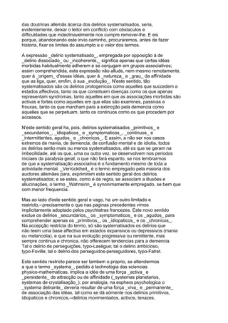 das doutrinas allemãs ácerca dos delirios systematisados, seria,
evidentemente, deixar o leitor em conflicto com obstaculos e
difficuldades que indeclinavelmente nos cumpre remover-lhe. E eis
porque, abandonando este invio caminho, procuraremos, antes de fazer
historia, fixar os limites do assumpto e o valor dos termos.

A expressão _delirio systematisado_, empregada por opposição á de
_delirio dissociado_ ou _incoherente,_ significa apenas que certas idéas
morbidas habitualmente adherem e se conjugam em grupos associativos;
assim comprehendida, esta expressão não allude, nem mesmo remotamente,
quer á _origem_ d'essas idéas, quer á _natureza_ e _grau_ da affinidade
que as liga, quer, emfim, á sua _evolução_. N'este sentido, tão
systematisados são os delirios protogenicos como aquelles que succedem a
estados affectivos, tanto os que constituem doenças como os que apenas
representam syndromas, tanto aquelles em que as associações morbidas são
activas e fortes como aquelles em que ellas são examines, passivas e
frouxas, tanto os que marcham para a extincção pela demencia como
aquelles que se perpetuam, tanto os continuos como os que procedem por
accessos.

N'este sentido geral ha, pois, delirios systematisados _primitivos_ e
_secundarios_, _idiopaticos_ e _symptomaticos_, _continuos_ e
_intermittentes, agudos_ e _chronicos_. E assim, a não ser nos casos
extremos de mania, de demencia, de confusão mental e de idiotia, todos
os delirios serão mais ou menos systematisados, até os que se geram na
imbecilidade, até os que, uma ou outra vez, se desenvolvem nos periodos
iniciaes da paralysia geral, o que não fará espanto, se nos lembrarmos
de que a systematisação associativa é o fundamento mesmo de toda a
actividade mental. _Verrücktheit_ é o termo empregado pela maioria dos
auctores allemães para, exprimirem este sentido geral dos delirios
systematisados; e se estes, como é de regra, se associam a illusões e
allucinações, o termo _Wahnsinn_ é synonimamente empregado, se bem que
com menor frequencia.

Mas ao lado d'este sentido geral e vago, ha um outro limitado e
restricto,--precisamente o que nas paginas precedentes vimos
implicitamente adoptado pelos psychtatras francezes. Este novo sentido
exclue os delirios _secundarios,_ os _symptomaticos_ e os _agudos_ para
comprehender apenas os _primitivos_, os _idiopaticos_ e os _chronicos_.
Na accepção restricta do termo, só são systematisados os delirios que
não teem uma base affectiva em estados expansivos ou depressivos (mania
ou melancolia), e que na sua evolução progressiva ou remittente, mas
sempre continua e chronica, não offerecem tendencias para a demencia.
Tal o delirio de perseguições, typo-Lasègue; tal o delirio ambicioso,
typo-Foville; tal o delirio dos perseguidos-perseguidores, typo-Falret.

Este sentido restricto parece ser tambem o proprio, se attendermos
a que o termo _systema_, pedido á technologia das sciencias
physico-mathematicas, implica a idéa de uma força _activa_ e
_persistente_ de attracção ou de affinidade (_systemas planetarios,
systemas de crystalisação_); por analogia, na esphera psychologica o
_systema delirante_ deveria resultar de uma força _viva_ e _permanente_
de associação das idéas, tal como se dá sómente nos delirios primitivos,
idiopaticos e chronicos,--delirios movimentados, activos, tenazes.
 