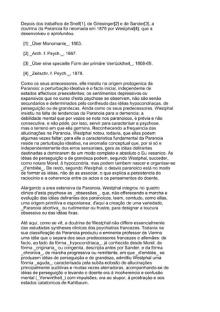 Depois dos trabalhos de Snell[1], de Griesinger[2] e de Sander[3], a
doutrina da Paranoia foi retomada em 1878 por Westphal[4], que a
desenvolveu e aprofundou.

 [1] _Über Monomanie_, 1863.

 [2] _Arch. f. Psych._, 1867.

 [3] _Über eine specielle Form der primäre Verrücktheit_, 1868-69.

 [4] _Zeitschr. f. Psych._, 1878.

Como os seus antecessores, elle insistiu na origem protogenica da
Paranoia: a perturbação ideativa é o facto inicial, independente de
estados affectivos preexistentes; os sentimentos depressivos ou
expansivos que no curso d'esta psychose se observam, não são senão
secundarios e determinados pelo contheudo das idéas hypocondriacas, de
perseguição ou de grandezas. Ainda como os seus predecessores, Westphal
insistiu na falta de tendencias da Paranoia para a demencia; a
debilidade mental que por vezes se nota nos paranoicos, é prévia e não
consecutiva, e não póde, por isso, servir para caracterisar a psychose,
mas o terreno em que ella germina. Reconhecendo a frequencia das
allucinações na Paranoia, Westphal notou, todavia, que ellas podem
algumas vezes faltar; para elle a caracteristica fundamental da Paranoia
reside na perturbação ideativa, na anomalia conceptual que, por si só e
independentemente dos erros sensoriaes, gera as idéas delirantes
destinadas a dominarem de um modo completo e absoluto o Eu vesanico. As
idéas de perseguição e de grandeza podem, segundo Westphal, succeder,
como notara Morel, á hypocondria, mas podem tambem nascer e organisar-se
_d'emblèe_. De resto, segundo Westphal, o desvio paranoico está no modo
de formar as idéas, não de as associar, o que explica a persistencia do
raciocinio e a coherencia entre os actos e os pensamentos do doente.

Alargando a area extensiva da Paranoia, Westphal integrou no quadro
clinico d'esta psychose as _obsessões_, que, não offerecendo a marcha e
evolução das idéas delirantes dos paranoicos, teem, comtudo, como ellas,
uma origem primitiva e espontanea; d'aqui a creação de uma variedade,
_Paranoia abortiva_ ou rudimentar ou frustre, para designar a loucura
obsessiva ou das idéas fixas.

Até aqui, como se vê, a doutrina de Westphal não differe essencialmente
das estudadas syntheses clinicas dos psychiatras francezes. Todavia na
sua classificação da Paranoia produziu o eminente professor de Vienna
uma idéa que o separa dos seus predecessores francezes e allemães: de
facto, ao lado da fórma _hypocondriaca_, já conhecida desde Morel, da
fórma _originaria_ ou congenita, descripta antes por Sander, e da fórma
_chronica_, de marcha progressiva ou remittente, em que _d'emblèe_ se
produzem idéas de perseguição e de grandeza, admittiu Westphal uma
fórmia _aguda_, caracterisada pela subita eclosão de allucinações
principalmente auditivas e muitas vezes aterradoras, acompanhando-se de
idéas de perseguição e levando o doente ora á incoherencia e confusão
mental (_Verwirrtheit_) com impulsões, ora ao stupor, á prostração e aos
estados catatonicos de Kahlbaum.
 