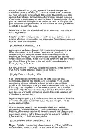 A creação d'esta fórma _aguda_, que está fóra dos limites por nós
traçados ha pouco á Paranoia, foi o ponto de partida, entre os allemães,
das mais numerosas e mais graves dissidencias doutrinarias sobre este
capitulo da psychiatria. Comquanto não tenhamos de occupar-nos agora
d'este ponto, entendemos dever fazer-lhe desde já uma referencia, não só
para não deixarmos incompleta a exposição das idéas de Westphal, mas
para marcarmos a origem historica de uma corrente de idéas que teremos
de estudar e precisar mais tarde.

Notaremos, por fim, que Westphal só á fórma _originaria_ reconhece um
fundo degenerativo.

Fritsch[1] em 1878 insistiu nas relações entre as idéas delirantes e os
estados affectivos, comparando o que se passa na Paranoia com o que tem
logar na mania e na melancolia.

 [1] _Psychiatr. Centralblatt_, 1878.

Ao passo que n'estas psychoses o delirio surge secundariamente, e as
idéas falsas podem, com Griesinger, considerar-se _tentativas de
interpretação_ das emoções iniciaes depressivas ou expansivas, na
Paranoia, ao inverso, as idéas delirantes são primitivas e os estados
emocionaes secundarios,--meras reacções do sentimento sob o contheudo
das idéas. Adiante voltaremos a citar este auctor, que não acceita a
fórma _aguda_ da Paranoia.

Em 1879, Schaefer[1] continuou as idéas de Westphal, pondo, comtudo,
n'um relevo maior o papel das allucinações e illusões.

 [1] _Alig. Zeitschr. f. Psych._, 1879.

Se a Paranoia essencialmente consiste no facto de que as idéas
delirantes são acceites pelo doente como realidades e n'este sentido
constituem o alimento habitual e ordinario de toda a sua actividade
psychica, não deve esquecer-se que os erros sensoriaes, mais frequentes
n'esta psychose do que em todas as outras, activam o delirio, dão-lhe
uma base, um ponto de apoio constante, e pela sua diuturnidade criam
para o doente um mundo phantastico, falseam-lhe o juizo e acabam por
n'elle abolir o _senso critico_.

Digamos de passagem que Schaefer acceita todas as fórmas da Paranoia
descriptas por Westphal, incluindo a _aguda_, que teria por ponto de
partida as allucinações.

No mesmo anno, Merklin[2] descreveu pela primeira vez o delirio
processivo (_Quaerulantenwahnn_) como variedade ou sub-grupo da
Paranoia, encontrando-se assim no terreno da theoria com Lasègue, para
quem, como foi dito, o delirio dos perseguidores seria uma variedade
(_fórma activa_) do delirio de perseguições.

 [2] _Studien über primäre Verrücktheit_, 1879.

No seu _Tratado_, cuja primeira edição remonta a 1879, fez Krafft-Ebing
da Paranoia um estudo completo, de uma rara e attrahente lucidez.
 