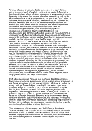 Paranoia e loucura systematisada são termos e noções equivalentes;
assim, separando-se de Westphal, regeita a fórma aguda da Paranoia e
desintegra d'esta psychose a loucura obsessiva, no que procede á maneira
dos auctores francezes. Mas o ponto original da sua doutrina está em dar
á Paranoia um logar entre as degenerescencias psychicas. Duas ordens de
considerações conduzem Krafft-Ebing a este modo de vêr; a génese e a
evolução da doença, por um lado, os antecedentes psychopaticos dos
doentes, por outro. Nem o modo de apparição, nem a marcha permittem
considerar a Paranoia uma doença accidental, como o são as
psychonevroses; pelo contrario, tudo a inculca uma psychose
constitucional, uma doença de um cerebro tocado quer pela
hereditariedade, quer por graves affecções capazes de irreparavelmente o
enfraquecerem. De facto, sem obnubilação de consciencia, sem alteração
fundamental de affectos, no goso habitual de um humor nem deprimido, nem
exaltado, e a despeito da integridade das fórmas do raciocinio, o
paranoico vê o mundo erradamente e é incapaz de corrigir quer as suas
idéas, quer as suas falsas percepções. As idéas delirantes, não
procedendo do exterior, nem resultando de emoções preexistentes pelo
mecanismo psychologico da reflexão, vêem do inconsciente e impõem-se ao
paranoico, do mesmo modo que se lhe impõem os erros sensoriaes: um
excesso de subjectivismo e uma radical ausencia de senso critico, são,
pois, as caracteristicas fundamentaes da Paranoia, cuja evolução, sem
tendencias para a demencia ou para a cura, é essencialmente chronica. De
resto, a banalidade das causas determinantes (que muitas vezes não são
senão as phases physiologicas da vida: a puberdade, a menopause, etc.)
implica uma forte predisposição congenita ou adquirida. Por outro lado,
a historia de todos os paranoicos (e não só, como pretendia Westphal, a
dos originarios de Sander) é a dos desequilibrados, dos candidatos á
loucura, dos degenerados, n'uma palavra; de sorte que a doença
representa apenas o exaggero ou _hyperthrophia_ de um caracter
preexistente, não podendo entre ella e o estado normal traçar-se, como
nas psychonevroses, uma nitida linha divisoria.

Krafft-Ebing classificou a Paranoia pelo contheudo das idéas delirantes,
descrevendo uma fórma _persecutoria_ com o seu sub-grupo _processivo_, e
uma fórma _ambiciosa_ com as suas variedades _religiosa_ e _erotica_; e
notou o sabio professor de Graz que estas fórmas podem observar-se
isoladas e podem ora coexistir, ora succeder-se no mesmo doente. Na
descripção da Paranoia persecutoria insistiu na passagem gradual e
progressiva das idéas hypocondriacas ás de perseguição e d'estas ás de
grandeza. Segundo a pratica do grande alienista, esta ultima evolução
dar-se-hia n'um terço dos casos da doença. É de notar que Krafft-Ebing,
ao inverso da maioria dos auctores francezes, não concedeu ao raciocinio
o minimo papel na transformação pessoal, que se realisa pela passagem do
delirio de perseguições ao de grandezas; o inconsciente domina, segundo
o eminente professor, toda a evolução da doença.

Póde seguramente affirmar-se que, com Krafft-Ebing, a doutrina da
Paranoia, tomada como equivalente de loucura systematisada, recebeu na
Allemanha os seus derradeiros desenvolvimentos. De facto, n'esta ordem
de idéas, os psychiatras allemães que lhe succedem, nada accrescentam a
esta construcção synthetica, ao mesmo tempo simples, elegante e
profunda.
 