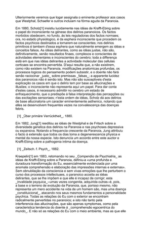 Ulteriormente veremos que logar assignala o eminente professor aos casos
que Westphal, Schaefer e outros incluiam na fórma aguda da Paranoia.

Em 1880, Scholz[1] insistiu lucidamente nas idéas de Krafft-Ebing sobre
o papel do inconsciente na génese dos delirios paranoicos. Os factos
morbidos obedecem, no fundo, ás leis reguladoras dos factos normaes;
ora, no estado physiologico, é da esphera inconsciente que procedem os
factos psychicos destinados a tornarem-se conscientes; nos delirios
primitivos é tambem d'essa esphera que naturalmente emergem as idéas e
conceitos falsos. As idéas delirantes, como as idéas justas, não são,
definitivamente, senão resultados finaes, complexos e conscientes de
actividades elementares e inconscientes do cerebro; toda a differença
está em que nas idéas delirantes a actividade molecular das cellulas
corticaes se encontra pervertida. D'aqui resulta que, a não existirem,
como não existem na Paranoia, modificações anatomicas profundas, os
processos logicos do pensamento podem subsistir, e o doente não fará
senão raciocinar _justo_ sobre premissas _falsas_; a apparente lucidez
dos paranoicos não é senão isto. Mas não são susceptiveis d'esta
explicação os casos em que o delirio tem por base as allucinações e
illusões; o inconsciente não representa aqui um papel. Para dar conta
d'estes casos, é necessario admittir no cerebro um estado de
enfraquecimento, que o predispõe á falsa interpretação das percepções ou
das excitações sensoriaes; n'esta ordem de idéas, Scholz dá aos delirios
de base allucinatoria um caracter eminentemente asthenico, notando que
elles se desenvolvem frequentes vezes na convalescença das doenças
febris.

 [1] _Über primäre Verrücktheit_, 1880.

Em 1882, Jung[1] reeditou as idéas de Westphal e de Fritsch sobre a
diversidade genetica dos delirios na Paranoia e nas psychoses depressiva
ou expansiva. Notando a frequencia crescente da Paranoia, Jung attribuiu
o facto á extensão que todos os dias toma a degenerescencia physica e
mental da nossa especie. Isto denuncía um accordo entre este auctor e
Krafft-Ebing sobre a pathogenia intima da doença.

 [1] _Zeitsch. f. Psych_, 1882.

Kraepelin[1] em 1883, retomando no seu _Compendio de Psychiatria_ as
idéas de Krafft-Ebing sobre a Paranoia, definiu-a «uma profunda e
duradoura transformação do Eu, essencialmente evidenciada por uma
anomala comprehensão e elaboração das impressões internas e externas».
Sem obnubilação da consciencia e sem vivas emoções que lhe perturbem o
curso dos processos intellectuaes, o paranoico acceita as idéas
delirantes, que se lhe impõem e que elle é incapaz de corrigir; esta
_invalidade psyquica_--umas vezes congenita, adquirida outras--é, pois,
a base e o terreno de evolução da Paranoia, que, porisso mesmo, não
representa um mero accidente na vida de um homem são, mas uma doença
_constituicional_, atacando nos seus mesmos fundamentos a personalidade
psychica. Todas as relações do Eu com o exterior se encontram
radicalmente pervertidas no paranoico; e isto não tanto pela
interferencia das allucinações, que são apenas symptomas, como pela
caracteristica tendencia do doente á _comprehensão egocentrica do
mundo_. E não só as relações do Eu com o meio ambiente, mas as que elle
 