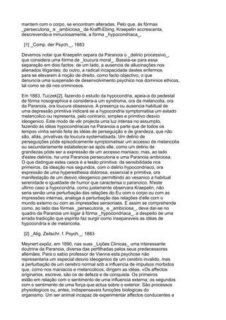 mantem com o corpo, se encontram alteradas. Pelo que, ás fórmas
_persecutoria_ e _ambiciosa_ de Krafft-Ebing, Kraepelin accrescenta,
descrevendo-a minuciosamente, a fórma _hypocondriaca_,

 [1] _Comp. der Psych._, 1883

Devemos notar que Kraepelin separa da Paranoia o _delirio processivo_,
que considera uma fórma de _loucura moral_. Baseia-se para essa
separação em dois factos: de um lado, a ausencia de allucinações nos
alienados litigantes; do outro, a radical incapacidade destes enfermos
para se elevarem á noção de direito, como facto objectivo, o que
denuncía uma suspensão de desenvolvimento psychico nos dominios ethicos,
tal como se dá nos criminosos.

Em 1883, Tuczek[2], fazendo o estudo da hypocondria, apeia-a do pedestal
de fórma nosographica e considera-a um syndroma, ora da melancolia, ora
da Paranoia, ora loucura obsessiva. A presença ou ausencia habitual de
uma depressão primitiva indicará se a hypocondria symptomatisa um estado
melancolico ou representa, pelo contrario, simples e primitivo desvio
ideogenico. Este modo de vêr projecta uma luz intensa no assumpto,
fazendo ás idéas hypocondriacas na Paranoia a parte que de todos os
tempos vinha sendo feita ás idéas de perseguição e de grandeza, que não
são, aliás, privativas da loucura systematisada. Um delirio de
perseguições póde episodicamente symptomatisar um accesso de melancolia
ou secundariamente estabelecer-se após elle, como um delirio de
grandezas póde ser a expressão de um accesso maniaco; mas, ao lado
d'estes delirios, ha uma Paranoia persecutoria e uma Paranoia ambiciosa.
O que distingue estes casos é a lesão primitiva: da sensibilidade nos
primeiros, da ideação nos segundos, com o delirio hypocondriaco, ora
expressão de uma hyperesthesia dolorosa, essencial e primitiva, ora
manifestação de um desvio ideogenico permittindo ao vesanico a habitual
serenidade e igualdade de humor que caracterisa o paranoico. N'este
ultimo caso a hypocondria, como justamente observara Kraepelin, não
seria senão uma perturbação das relações do Eu com o corpo ou com as
impressões internas, analoga á perturbação das relações d'elle com o
mundo externo ou com as impressões sensoriaes. E assim se comprehende
como, ao lado das fórmas _persecutoria_ e _ambiciosa_, deva dar-se no
quadro da Paranoia um logar á fórma _hypocondriaca_, a despeito de uma
errada tradicção que espirito faz surgir como inseparaveis as idéas de
hypocondria e de melancolia.

 [2] _Alig. Zeitschr. f. Psych._, 1883

Meynert expôz, em 1890, nas suas _Lições Clinicas_ uma interessante
doutrina da Paranoia, diversa das perfilhadas pelos seus predecessores
allemães. Para o sabio professor de Vienna esta psychose não
representaria um especial desvio ideogenico de um cerebro invalido, mas
a perturbação de um cerebro normal sob a influencia de impulsos morbidos
que, como nos maniacos e melancolicos, dirigem as idéas. «Os affectos
originarios, escreve, são os de defeza e de conquista. Os primeiros
estão em relação com o sentimento de uma influencia externa; os segundos
com o sentimento de uma força que actua sobre o exterior. São processos
physiologicos ou, antes, indispensaveis funcções biologicas do
organismo. Um ser animal incapaz de experimentar affectos conducentes a
 