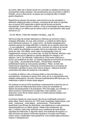 da mania, elles não o faziam pondo em contraste os estados emotivos que
acompanham estas vesanias, mas proclamando que na primeira o delirio é
limitado, unico e absorvente, ao passo que na segunda elle é multiplo,
geral e dispersivo.

Repetindo-se atravez dos tempos, esta doutrina que faz prevalecer o
elemento intellectual sobre o emotivo, conquista de tal modo as opiniões
que no seculo XVII melancolia e delirio parcial tornam-se termos
equivalentes. Assim Sennert a definia: «Uma concentração da alma sobre a
mesma idéa ou um delirio que se exerce sobre um pensamento, falso quasi
exclusivo».[1]

 [1] Vid. Morel,_Traité des maladies mentales_, pag. 54.

Nenhuma idéa de emoção depressiva e dolorosa se encontra n'esta e
analogas definições, em que, pelo contrario, a unidade do delirio figura
como elemento exclusivo. O _angor animi_ de Areteu desapparecera,
restando apenas da antiga definição o conceito de um espirito absorvido
_in una cogitatione_. Logicamente, pois, incluiram os medicos do seculo
XVII o delirio de grandezas no quadro clinico da melancolia. Sob o seu
ponto de vista, com effeito, tanto valem os perseguidos como os
megalomanos, porque uns e outros são, no dizer de Sennert, doentes «cuja
razão se acha pouco alterada ou apenas alterada em relação a um
objecto», isto é, por definição, melancolicos. Entre estes collocava o
auctor que acabamos de citar, um doente julgando-se monarcha do Universo
e cuja razão, _só parcialmente lesada_, lhe permittia «dissertar
perfeitamente sobre as mais graves questões». Plater, ao lado dos
melancolicos sitiophobos «receiando envenenamentos e accusando de
hostilidade e perfidia os seus mais intimos amigos», collocava doentes
«possuidos das idéas de opulencia e de realeza».

A unidade do delirio e não a natureza d'elle ou das emoções que o
acompanham, constituia no seculo XVII, como se vê, a caracteristica dos
estados melancolicos. De resto, Sennert explicitamente affirmava que «na
melancolia o delirio é muitas vezes alegre».

Os medicos do seculo XVIII acceitaram unanimemente a doutrina que no
quadro clinico da melancolia fazia entrar a titulo de variedades os
delirios de perseguições e de grandezas. Para Sauvages, por exemplo, o
delirio exclusivo caracterisava a melancolia; mais explicito, Lorry
descreveu como fórma d'esta vesania «um delirio parcial exaltado com
paixão excitante».

A primeira metade do nosso seculo não trouxe modificação sensivel a
estas idéas. Rusch descrevia em 1812 duas variedades melancolicas, uma
triste, _tristimania_, outra alegre, _aménomania_. Pinel admittia
igualmente duas fórmas de melancolia: uma depressiva e outra ambiciosa,
caracterisadas por um delirio parcial. «Nada mais inexplicavel, diz
elle, e, todavia, nada mais verificado que a existencia de duas fórmas
oppostas da melancolia. É algumas vezes uma explosão de orgulho e a
idéa chimerica de possuir immensas riquezas e um poder sem limites,
outras vezes o abatimento mais pusilanime, uma consternação profunda e
mesmo o desespero»[1].
 