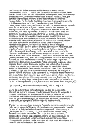 movimentos de defeza, apossar-se-hia da natureza para as suas
necessidades, mas succumbiria sem resistencia ás nocivas acções d'essa
mesma natureza; um ser sem movimentos de conquista, como resultados de
affectos relativos, poderia subtrahir-se aos males da natureza, mas, por
defeito de apropriação, morreria á falta de satisfação das proprias
necessidades. Na illimitação das idéas de defeza da creança inexperiente
e timida encontra-se esboçado physiologicamente o delirio de
perseguições, como o de grandezas se encontra na mesma creança, quando
tenta soprar á lua para apagal-a como se fôra uma vela. O delirio de
perseguição inclue em si a angustia; na Paranoia, como na mania e na
melancolia, isto póde representar uma relação restabelecida entre este
sentimento e as circumstancias exteriores. Do sentimento de angustia
conclue-se para a perseguição. Eu vou, porém, mais longe: o que
immediatamente se associa ao sentimento de angustia, é o perigo. Perigo,
antes de tudo, de uma doença illusoria, na hypocondria simples; perigos,
nas idéas de violencia, em connexão com a chamada angustia
neurasthenica; perigos, nas coisas da natureza morta--infecções,
venenos; perigos, creados por nós proprios, como quando receiamos, por
impulso d'outrem, cahir de uma altura. Este é o delirio de perigo. O
delirio de perseguição refere-se, porém, a uma influencia procedente
d'outrem, sendo certo que na Paranoia a angustia causada pelos homens
excede a que determinam as coisas. O sentimento de defeza é n'este caso
_anthropomorphisado_: como as suas aggressões procedem de um impulso
humano, as que o doente receia, teem para elle analoga origem nos
sentimentos dos homens, na vontade d'elles. Este modo de pensar não é
especial de um estado de doença; o delirio que se lhe refere é popular,
diffuso, quanto póde sel-o, por exemplo, a crença na religião natural.
Todos os phenomenos favoraveis ou perniciosos, o ceu, o sol, as nuvens,
o oceano, o fogo são assim comprehendidos n'um termo de analogia; e,
como o homem explica as suas aggressões ou conquistas sobre o natureza
como resultados de disposições que o estimulam, pensa elle que tambem as
vantajosas ou maleficas influencias naturaes procedem de affectos de
seres mais perfeitos. Com razão disse um dos mais profundos pensadores
da época da encyclopedia que o _homem creou os deuses à sua imagem_»[1].

 [1] Meynert, _Lezioni cliniche di Psychiatria_, trad. it., pag. 128.

Como do sentimento de defeza fez surgir o delirio de perseguição,
Meynert faz derivar o delirio de grandezas do sentimento de conquista; e
como as duas ordens de sentimentos physiologicos, longe de se
hostilisarem, coexistem no mesmo individuo e mais ou menos se implicam
n'um fim geral de conservação, as duas ordens de delirios, persecutorio
e ambicioso, se agregam e formam corpo no mesmo doente.

D'onde vem ao paranoico o exaggero d'esses fundamentaes sentimentos de
defeza e de conquista? Meynert não hesita em responder que elle procede
de uma sorte da hypertrophia do sentimento pessoal, determinada por
_sensações hypocondriacas_ ou _estimulos subcorticaes bulbares_. O
doente sentiria mais fortemente o seu Eu; e esta emoção intensa,
associando-se a todas as percepções, crearia um estado particular de
consciencia no qual tudo seria interpretado egocentricamente. Uma
_hyperesthesia psychica_ seria, pois, para Meynert, como vimos que o era
para Gérente, o fundamento da Paranoia.
 