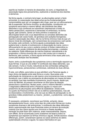 espirito se impõem á maneira de obsessões; do outro, a integridade da
associação logica dos pensamentos, explicando a resistencia dos doentes
á demencia.

Na fórma aguda, o contrario teria logar: as allucinações seriam o facto
primordial, e a associação das idéas achar-se-hia fundamentalmente
compromettida quer por um exaggero até á fuga, quer por um affrouxamento
até á suspensão. Na fórma chronica, as allucinações, constituindo um
symptoma secundario e mesmo fallivel, são tributarias das idéas
delirantes a cujo contheudo se subordinam (depressivas e hostis no
delirio persecutorio, expansivas e benevolas no ambicioso); na fórma
aguda, pelo contrario, sendo um facto primitivo e essencial, as
allucinações teriam sob a sua dependencia os conceitos delirantes (de
perseguição sob vozes hostis, de grandeza sob audições lisongeiras).
Quanto á associação das idéas, não ha na fórma chronica mais do que um
desvio inicial de orientação, sem compromisso da consciencia e sem perda
de lucidez; pelo contrario, na fórma aguda a precipitação das idéas
poderia levar o doente á incoherencia e á dissociação da mania, como o
affrouxamento do seu curso o poderia conduzir á fixidez melancolica ou
mesmo, sob a acção inhibitoria de allucinações terrorisantes, a estados
de catatonia. Estas differenças de marcha implicam naturalmente a de
prognostico: a fórma chronica não cura e não conduz por si mesma á
demencia; pelo contrario, a fórma aguda terminaria umas vezes pela cura,
outras pela abolição das faculdades.

Assim, tanto a subordinação dos symptomas como a terminação separam as
duas fórmas. O que as une então? O contheudo das idéas delirantes, que
são sempre, n'uma e n'outra, reductiveis ás tres conhecidas cathegorias:
hyponcondriacas, persecutorias e ambiciosas, sobretudo ás duas ultimas.

É este, com effeito, para todos os que admittem uma Paranoia aguda, o
traço clinico de ligação entre esta fórma e a outra. Que exista uma
perturbação de consciencia ou até mesmo uma inconsciencia mais ou menos
duradoura; que o delirio se acompanhe de allucinações em massa de todos
os sentidos; que haja manifesta incoherencia, pouco importa, desde que,
como diz Mendel, se possam reconhecer os dois typos de ideação:
persecutorio e ambicioso. Muitas vezes, como o mesmo Mendel o confessa,
o diagnostico differencial entre a Paranoia aguda e a mania com
predominio de allucinações seria difficil de estabelecer. D'esta sorte,
no quadro da Paranoia entram não só os delirios systematisados, mas até
os dissociados e incoherentes, uma vez que as idéas de perseguição ou de
grandeza n'elles predominem ou mesmo _tendam_ a predominar, como alguns
escrevem.

É necessario, entretanto, reconhecer que Schüle, achando, talvez,
demasiadamente frouxo, como unico laço de união entre fórmas por muitos
symptomas diversas e até antinomicas, o contheudo das idéas delirantes,
tenta a approximação das duas Paranoias sobre um terreno de evolução,
notando que dos casos agudos aos chronicos e d'estes áquelles a
transição se póde fazer sem violencia, antes insensivelmente. Depois,
com effeito, de ter accentuado (como acabamos de fazel-o) todos os
symptomas que separam as fórmas chronica e aguda, Schüle escreve: «Estas
differenças, porém, caracterisam apenas os casos extremos do delirio
systematisado chronico e agudo; ha casos intermedios em que
 