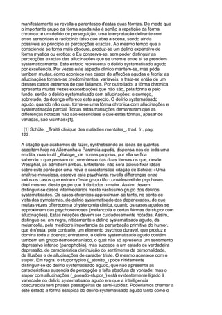 manifestamente se revella o parentesco d'estas duas fórmas. De modo que
o importante grupo da fórma aguda não é senão a repetição da fórma
chronica: é um delirio de perseguição, uma interpretação delirante com
erros sensoriaes e raciocinio falso que abre a scena, sendo ainda
possiveis ao principio as percepções exactas. Ao mesmo tempo que a
consciencia se torna mais obscura, produz-se um delirio expansivo de
fórma mystica ou erotica; o Eu conserva-se, sem poder distinguir as
percepções exactas das allucinações que se unem e entre si se prendem
systematicamente. Este estado representa o delirio systematisado agudo
por excellencia. Por vezes este aspecto clinico mantem-se, mas póde
tambem mudar, como acontece nos casos de affeções agudas e febris: as
allucinações tornam-se predominantes, variaveis, e trata-se então de um
d'esses casos extremos de que fallamos. Por outro lado, a fórma chronica
apresenta muitas vezes exacerbações que não são, pela fórma e pelo
fundo, senão o delirio systematisado com allucinações; o começo,
sobretudo, da doença offerece este aspecto. O delirio systematisado
agudo, quando não cura, torna-se uma fórma chronica com allucinações e
systematisação parcial. Todas estas transições demonstram que as
differenças notadas não são essenciaes e que estas fórmas, apesar de
variadas, são visinhas»[1].

 [1] Schüle, _Traité clinique des maladies mentales_, trad. fr., pag.
122.

A citação que acabamos de fazer, synthetisando as idéas de quantos
acceitam hoje na Allemanha a Paranoia aguda, dispensa-nos de toda uma
erudita, mas inutil _étalage_ de nomes proprios; por ella se fica
sabendo o que pensam do parentesco das duas fórmas os que, desde
Westphal, as admittem ambas. Entretanto, não será ocioso fixar idéas
sobre este ponto por uma nova e caracteristica citação de Schüle: «Uma
analyse minuciosa, escreve este psychiatra, revella differenças entre
todos os casos que entram n'este grupo tão consideravel de psychoses,
direi mesmo, d'este grupo que é de todos o maior. Assim, devem
distinguir-se casos intermediarios n'este vastissimo grupo dos delirios
systematisados. Os casos chronicos approximam-se tanto, no ponto de
vista dos symptomas, do delirio systematisado dos degenerados, de que
muitas vezes offerecem a physionomia clinica, quanto os casos agudos se
approximam das psychonevroses (melancolia e certas fórmas de stupor com
allucinações). Estas relações devem ser cuidadosamente notadas. Assim,
distingue-se, em regra, nitidamente o delirio systematisado agudo, da
melancolia, pela mediocre importancia da perturbação primitiva do humor,
que é n'esta, pelo contrario, um elemento psychico duravel, que produz e
domina toda a doença; entretanto, o delirio systematisado agudo contém
tambem um grupo demonomaniaco, o qual não só apresenta um sentimento
depressivo intenso (panophobia), mas succede a um estado de verdadeira
depressão, de caracteristica diminuição do sentimento da personalidade,
de illusões e de allucinações de caracter triste. O mesmo acontece com o
stupor. Em regra, o stupor typico (_atonito_) póde nitidamente
distinguir-se do delirio systematisado agudo, que não apresenta as
caracteristicas ausencia de percepção e falta absoluta de vontade; mas o
stupor com allucinações (_pseudo-stupor_) está evidentemente ligado á
variedade do delirio systematisado agudo em que a intelligencia
obscurecida tem phases passageiras de semi-lucidez. Poderiamos chamar a
este estado a fórma estupida do delirio systematisado agudo tanto como o
 