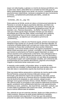 stupor com allucinações; a génese e a marcha da doença permittiriam uma
e outra coisa. Assim, póde definir-se e conceber-se todo este grupo do
delirio systematisado agudo como sendo, em summa, a repetição de certas
psychonevroses melancolicas, maniacas e estupidas em que a consciencia
se acharia _completamente perturbada pelo delirio_ (estado do
sonho)»[1].

 [1] Schüle, _Obr. cit._, pag. 123.

Estas palavras de Schüle, pondo em relevo a immensuravel extensão da
Paranoia no conceito de alguns psychiatras allemães, permittem-nos
interpretar expressões, aliás frequentes, que parecem meros jogos de
termos, que um accidente de composição typographica juntou: tal, por
exemplo, a da _Paranoia dissociativa_, de Ziehen. Só quem tiver em
vista que a fórma aguda integra situações mentaes que vão desde a
obnubilação até á fuga das idéas, desde a somniação até á catatonia,
póde comprehender que um termo creado para exprimir a idéa de
_systematisação_ se adjective por uma palavra synonima de
_incoherencia_.

Como já dissemos, a idéa de uma Paranoia aguda, primeiro enunciada por
Westphal e logo acceite por um grande numero de alienistas allemães, foi
vivamente combatida desde todo o principio por muitos outros. Defensores
e adversarios d'essa idéa constituem hoje duas escólas nitidamente
separadas, como temos tentado mostrar nas paginas precedentes. O nosso
estudo d'este assumpto seria, comtudo, incompleto, se não dissessemos de
que maneira os adversarios da Paranoia aguda interpretam os casos
clinicos expostos como pertencendo a esta fórma. Que pathogenia teem e
que logar occupam na classificação das psychoses, uma vez eliminada a
Paranoia aguda, os delirios, tão numerosos, em que idéas de perseguição
e de grandeza surgem sem systematisação completa, sem coherencia até,
acompanhadas de vivos estados allucinatorios, seguindo uma evolução
irregular e marchando tantas vezes para a cura?

A resposta a esta questão, já formulada, talvez, no espirito do leitor,
vae permittir-nos completar a differenciação das duas escólas, pondo em
mais alto relevo o caracteristico espirito das doutrinas de cada uma.

Dizer que esses delirios persecutorio e ambicioso de marcha aguda estão
fóra da Paranoia, porque são diversos d'ella pelo começo, pela
terminação, pela hierarchia mesmo dos symptomas, não basta, porque
precisamente se discute se a Paranoia deve ter a limitada extensão que
uma tal doutrina lhe assignala ou, pelo contrario, alargar-se para
abranger novos grupos de factos clinicos. Schüle, Mendel e Cramer (para
não citarmos senão os principaes e mais modernos defensores da Paranoia
aguda), acceitando como perfeitamente distinctos e até apparentemente
contrarios os casos _extremos_ das duas fórmas, sustentam, comtudo, que
a fusão d'ellas se estabelece pelo exame dos casos _de transição_, em
que os motivos differenciaes se esbatem.

Ora, sabendo-se que em sciencias naturaes, desde que n'ellas penetrou o
criterio evolutivo, deixaram de existir grupos definitivos e fechados,
importa considerar este argumento. E é por isso que não podemos
prescindir de saber como interpretam os pretendidos casos de Paranoia
 