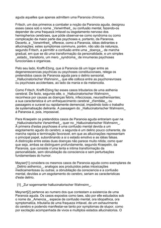 aguda aquelles que apenas admittem uma Paranoia chronica.

Fritsch, um dos primeiros a combater a noção da Paranoia aguda, designou
esses casos sob o nome _Verwirrtheit_ ou confusão mental, fazendo-os
depender de uma fraqueza irritavel ou esgotamento nervoso dos
hemispherios cerebraes, que póde observar-se como syndroma ou como
complicação da maior parte das psychoses e, portanto, da Paranoia.
Decerto, a _Verwirrtheit_ offerece, como a Paranoia, idéas delirantes e
allucinações; estes symptomas communs, porém, não são da natureza,
segundo Fritsch, a permittir a confusão entre uma _doença_, de marcha
gradual, em que se dá uma transformação da personalidade, e um simples
_estado_ transitorio, um mero _syndroma_ de innumeras psychoses
funccionaes e organicas.

Pelo seu lado, Krafft-Ebing, que á Paranoia dá um logar entre as
degenerescencias psychicas ou psychoses constitucionaes, relega os
pretendidos casos de Paranoia aguda para o delirio sensorial,
_Hallucinatorischer Wahnsinn_, que elle colloca entre as psychonevroses
ou psychoses accidentaes, ao lado da mania e da melancolia.

Como Fritsch, Krafft-Ebing faz esses casos tributarios de uma asthenia
cerebral. De facto, segundo elle, o _Hallucinatorischer Wahnsinn_
reconhece por causas as doenças febris, infecciosas, neurasthenisantes;
a sua caracteristica é um enfraquecimento cerebral _d'emblèe_, ou
passageiro e curavel ou rapidamente demencial, impedindo todo o trabalho
de systematisação delirante. A passagem do _Hallucinatorischer Wahnsinn_
á Paranoia é, pois, impossivel.

Para Kraepelin os pretendidos casos de Paranoia aguda entrariam quer na
_Hallucinatorische Verwirrtheit_, quer no _Hallucinatorischer Wahnsinn_.
A primeira d'estas psychoses é uma confusão mental devida a um
esgotamento agudo do cerebro; a segunda é um delirio pouco coherente, da
marcha rapida e terminação favoravel, em que as allucinações representam
o principal papel, subordinando a si o estado emotivo e as idéas falsas.
A distincção entre estas duas doenças não parece muito nitida; como quer
que seja, ambas se distinguem profundamente, segundo Kraepelin, da
Paranoia, que consiste n'uma lenta e intima transformação da
personalidade, sem obnubilação da consciencia e sem perturbações
fundamentaes do humor.

Mayser[1] considera os mesmos casos de Paranoia aguda como exemplares de
_Delirio asthenico_, analogos aos produzidos pelas intoxicações
medicamentosas ou outras; a obnubilação da consciencia e a confusão
mental, devidas a um esgotamento do cerebro, seriam as caracteristicas
d'este delirio.

 [1] _Zur sogennanter hallucinatorischer Wahnsinn_.

Meynert[2] pertence ao numero dos que contestam a existencia de uma
Paranoia aguda. Os casos expostos como taes, são por elle estudados sob
o nome da _Amencia_, especie de confusão mental, ora idiopathica, ora
symptomatica, tributaria de uma fraqueza irritavel, de um exhaurimento
do cerebro e podendo manifestar-se tanto por symptomas de stupor, como
por excitação acompanhada de vivos e multiplos estados allucinatorios. O
 