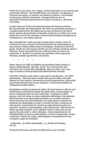 melancolia ou da mania, uma _étape_ d'estas psychoses na sua marcha para
a extincção definitiva. Tal em Krafft-Ebing, por exemplo, nos apparece a
Paranoia secundaria: um prefacio da demencia vesanica, uma situação
mental pouco definida e transitoria, correspondendo ao que os
psychiatras francezes denominaram em todos os tempos a _demencia
incompleta_.

E assim devia ser. Entre o formidavel processo da Paranoia primitiva,
tão movimentado, tão independente, tão cheio de cambiantes evolutivas, e
o estado predemencial, tão pallido que os seus symptomas não são já
senão residuos de psychoses moribundas--pedras de um edificio em ruinas,
taboas de um navio em naufragio--nenhuma approximação pathogenica ou
nosologica era, com effeito, possivel.

Mas comprehende o leitor que esta situação tenha variado a partir do
momento em que o conceito da Paranoia primitiva foi remanuseado e os
seus severos moldes partidos pelos iconoclastas, introductores da fórma
aguda. Desde que não repugna admittir que da confusão mental se passe á
Paranoia, menos repugnará crêr que a ella se trasite da mania e da
melancolia. E, de facto, os auctores que admittem a fórma aguda da
Paranoia, acceitam igualmente a secundaria.

    *     *     *    *     *

Datam apenas de 1882 os trabalhos da psychiatria italiana sobre os
delirios systematisados; são elles, porém, de um tão grande valor
intrinseco e de uma tão alta originalidade, algumas vezes, que o seu
logar na historia contemporanea está definitivamente marcado.

A primeira memoria a citar sobre o assumpto é a de Buccola: _Sui delirii
sistematisati_. Não tanto pela novidade das proprias idéas como pela
clareza com que expõe e commenta as doutrinas germanicas, ainda então
quasi desconhecidas fóra do paiz originario, é notavel este trabalho do
mallogrado escriptor italiano.

Na debatida questão da génese do delirio, Buccola hesita em affirmar com
Krafft-Ebing a constante prioridade das idéas sobre as allucinações, do
desvio conceptual sobre os erros sensoriaes. «A génese do delirio,
escreve, não é em todos os casos nitidamente delimitada e não sabemos
definitivamente se as allucinações precedem ou succedem sempre o
desenvolvimento das idéas delirantes e se estes devem considerar-se
tentativas de interpretação ou antes, á maneira de Samt, productos da
vida psychica inconsciente»[1]. Quanto ao especial terreno sobre que
assentam os delirios systematisados, é Buccola decisivo, affirmando com
Weiss que elles traduzem uma invalidade mental; e este modo de vêr,
apoia-o Buccola sobre o criterio etiologico, vista a preponderancia da
hereditariedade na loucura systematisada, e ainda no prognostico, porque
a doença é, maioria dos casos, estereotypada e insusceptivel de cura,
comquanto capaz de remissões.

 [1] Buccola, _Sui delirii sistematisati_, in _Rivista di Freniatria_,
vol. VII.

O estudo de Buccola, que fizera na Allemanha o seu noviciado
 