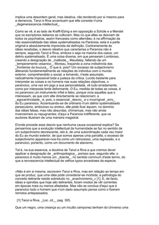 implica uma desordem geral, mas ideativa, não tendendo por si mesmo para
a demencia, Tanzi e Riva accentuam que ella consiste n'uma
_degenerescencia intellectual_.

Como se vê, é ao lado de Krafft-Ebing e em opposição a Schüle e a Mendel
que os escriptores italianos se collocam. Mas no que elles se desviam de
todos os psychiatras, assim franceses como allemães, é na affirmação da
não essencialidade das idéas systematisadas na Paranoia; esta é a parte
original e absolutamente imprevista da definição. Contrariamente ás
idéas recebidas, o desvio ideativo que caracterisa a Paranoia não é
sempre, segundo Tanzi e Riva, embora o seja na maioria dos casos, um
delirio systematisado. É uma coisa diversa, em que pensaram Lombroso,
creando a designação de _mattoide_, Maudsley, fallando de um
_temperamento vesanico_, Moreau, traçando a zona indisdincta das
_fronteiras da loucura_. O que é, pois? Um excesso de subjectivismo
alterando fundamentalmente as relações do individuo com o mundo
exterior, comprehendido o social, e tomando, n'este assumpto,
radicalmente impossivel toda a justeza da critica. Lucido bastante para
interpretar as coisas e os homens nas suas relações objectivas, o
paranoico, uma vez em jogo a sua personalidade, vê tudo erradamente,
como por interposta lente deformante. O Eu, medida de todas as coisas, é
no paranoico um instrumento infiel e falso, porque vicia aquellas que o
interessam, as que com elle directamente se relacionam; a
_egocentricidade_ é, pois, o essencial _desvio_ e o incorrigivel _erro_
do Eu paranoico. Accentuando-se de ordinario n'um delirio systematisado
persecutorio, ambicioso ou erotico, elle póde ficar áquem, no dominio
das idéas falsas, mas não absurdas, chimericas, mas não ainda
inverosimeis ou repugnantes; d'aqui a Paranoia indifferente, que os
auctores illustram de uma maneira magistral.

D'onde procede esse desvio que nenhuma causa occasional explica? Se
pensarmos que a evolução intellectual da humanidade se faz no sentido de
um subjectivismo decrescente, isto é, de uma subordinação cada vez maior
do Eu ao mundo exterior, de que somos apenas uma parcella, o excesso de
subjectivismo apparecer-nos-ha como um retrocesso, uma regressão, e o
paranoico, portanto, como um documento de atavismo.

Tal é, na sua essencia, a doutrina de Tanzi e Riva a que cremos dever
applicar a designação de _anthropologica_, porisso que, segundo ella, o
paranoico é muito menos um _doente_, no sentido commum d'este termo, do
que a revivescencia intellectual de velhos typos ancestraes da especie.


«Não é em si mesma, escrevem Tanzi e Riva, mas em relação ao tempo em
que se produz, que uma idéa póde considerar-se morbida; a pathologia do
conceito delirante reside sobretudo no _anachronismo_» [1]. E, de facto,
idéas e opiniões que hoje são delirantes, foram modos de vêr correntes
em épocas mais ou menos afastadas. Mas não se conclua d'aqui que é
paranoico todo o homem que n'um dado assumpto pensa como o fizeram
remotos antepassados.

 [1] Tanzi e Riva, _Loc. cit._, pag. 305.

Que um negro, uma creança ou um inculto camponez tenham do Universo uma
 