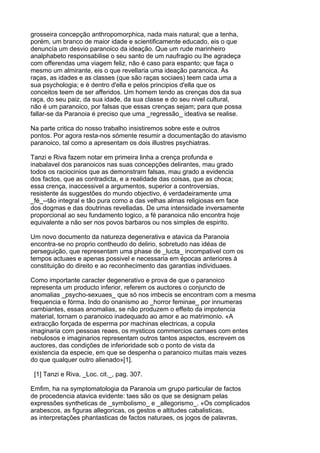 grosseira concepção anthropomorphica, nada mais natural; que a tenha,
porém, um branco de maior idade e scientificamente educado, eis o que
denuncía um desvio paranoico da ideação. Que um rude marinheiro
analphabeto responsabilise o seu santo de um naufragio ou lhe agradeça
com offerendas uma viagem feliz, não é caso para espanto; que faça o
mesmo um almirante, eis o que revellaria uma ideação paranoica. As
raças, as idades e as classes (que são raças sociaes) teem cada uma a
sua psychologia; e é dentro d'ella e pelos principios d'ella que os
conceitos teem de ser afferidos. Um homem tendo as crenças dos da sua
raça, do seu paiz, da sua idade, da sua classe e do seu nivel cultural,
não é um paranoico, por falsas que essas crenças sejam; para que possa
fallar-se da Paranoia é preciso que uma _regressão_ ideativa se realise.

Na parte critica do nosso trabalho insistiremos sobre este e outros
pontos. Por agora resta-nos sómente resumir a documentação do atavismo
paranoico, tal como a apresentam os dois illustres psychiatras.

Tanzi e Riva fazem notar em primeira linha a crença profunda e
inabalavel dos paranoicos nas suas concepções delirantes, mau grado
todos os raciocinios que as demonstram falsas, mau grado a evidencia
dos factos, que as contradicta, e a realidade das coisas, que as choca;
essa crença, inaccessivel a argumentos, superior a controversias,
resistente ás suggestões do mundo objectivo, é verdadeiramente uma
_fé_--tão integral e tão pura como a das velhas almas religiosas em face
dos dogmas e das doutrinas revelladas. De uma intensidade inversamente
proporcional ao seu fundamento logico, a fé paranoica não encontra hoje
equivalente a não ser nos povos barbaros ou nos simples de espirito.

Um novo documento da natureza degenerativa e atavica da Paranoia
encontra-se no proprio contheudo do delirio, sobretudo nas idéas de
perseguição, que representam uma phase de _lucta_ incompativel com os
tempos actuaes e apenas possivel e necessaria em épocas anteriores á
constituição do direito e ao reconhecimento das garantias individuaes.

Como importante caracter degenerativo e prova de que o paranoico
representa um producto inferior, referem os auctores o conjuncto de
anomalias _psycho-sexuaes_ que só nos imbecis se encontram com a mesma
frequencia e fórma. Indo do onanismo ao _horror feminae_ por innumeras
cambiantes, essas anomalias, se não produzem o effeito da impotencia
material, tornam o paranoico inadequado ao amor e ao matrimonio. «A
extracção forçada de esperma por machinas electricas, a copula
imaginaria com pessoas reaes, os mysticos commercios carnaes com entes
nebulosos e imaginarios representam outros tantos aspectos, escrevem os
auctores, das condições de inferioridade sob o ponto de vista da
existencia da especie, em que se despenha o paranoico muitas mais vezes
do que qualquer outro alienado»[1].

 [1] Tanzi e Riva, _Loc. cit._, pag. 307.

Emfim, ha na symptomatologia da Paranoia um grupo particular de factos
de procedencia atavica evidente: taes são os que se designam pelas
expressões syntheticas de _symbolismo_ e _allegorismo_. «Os complicados
arabescos, as figuras allegoricas, os gestos e altitudes cabalisticas,
as interpretações phantasticas de factos naturaes, os jogos de palavras,
 