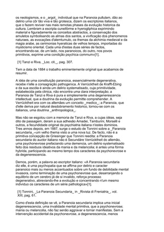 os neologismos, e o _argot_ individual que na Paranoia pullulam, dão ao
delirio uma côr tão viva e tão grotesca, dizem os escriptores italianos,
que o fazem reviver nas mais remotas phases da evolução historica da
cultura. Lembram a escripta cuneifórme e hyerogliphica exprimindo
material e figuradamente os conceitos abstractos, a conservação dos
amuletos symbolisando as almas dos santos, a vivificação dos phenomenos
naturaes, as evocações d'alemtumulo, os themas da alchimia medieval e da
magia arabe, as cerimonias hyeraticas de velhos tempos, importadas do
mysticismo oriental. Cada uma d'estas duas séries de factos,
encontrando-se, de um lado, nos paranoicos, do outro, nos povos
primitivos, exprime uma condição psychica commum»[1].

 [1] Tanzi e Riva, _Loc. cit._, pag. 307.

Tem a data de 1884 o trabalho eminentemente original que acabamos de
resumir.

A idéa de uma constituição paranoica, essencialmente degenerativa,
recebe n'elle a consagração pathogenica. A Verrücktheit de Krafft-Ebing
e da sua escóla é ainda um delirio systematisado, cuja primitividade,
estabelecida pela clinica, não encontra uma clara interpretação; a
Paranoia de Tanzi e Riva é pura e simplesmente uma degenerescencia
intellectual, que a doutrina da evolução permitte comprehender. A
Verrücktheit era com os allemães um conceito _medico_; a Paranoia, que
d'elle deriva por natural desdobramento historico, tornou-se com os
italianos, uma doutrina _anthropologica_.

Mas não se esgotou com a memoria de Tanzi e Riva, a cujas idéas, seja
dito de passagem, deram a sua adhesão Amadei, Tamburini, Morselli e
outros, a fecundidade original da psychiatria italiana n'estes dominios.
Tres annos depois, em 1887, surge o estudo de Tonnini sobre a _Paranoia
secundaria_--um velho thema visto a uma nova luz. De facto, não é a
primitiva concepção de Griesinger que Tonnini reedita: a Paranoia
secundaria do auctor italiano não é Secundäre Verrücktheit do allemão,
uma psychonevrose prefaciando uma demencia, um delirio systematisado
feito dos residuos ideativos da mania e da melancolia; é antes uma fórma
hybrida, participando ao mesmo tempo dos caracteres da psychonevrose e
da degenerescencia.

Demos, porém, a palavra ao escriptor italiano: «A Paranoia secundaria
diz elle, é uma psychopatia que se affirna por delirio e caracter
paranoico mais ou menos accentuados sobre um fundo de debilidade mental
invasora, como terminação de uma psychonevrose que, desarranjando o
equilibrio de um cerebro já de si invalido, reforça processo
degenerativo, abreviando-lhe a evolução e concentrando n'um mesmo
individuo os caracteres de um série pathologica»[1].

 [1] Tonnini, _La Paranoia Secundaria_ in _Rivista di Freniatria_, vol.
 XIII, pag. 61.

Como d'esta definição se vê, a Paranoia secundaria implica uma inicial
degenerescencia, uma invalidade mental primitiva, que a psychonevrose;
mania ou melancolia, não faz senão aggravar e tornar manifestas. Sem a
intervenção accidental da psychonevrose, a degenerescencia, menos
 