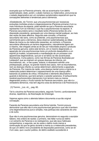 avançada que na Paranoia primaria, não se accentuaria n'um delirio
systematisado; dado, porém, o abalo maniaco ou melancolico, pronuncia-se
o estado degenerativo por um complexo symptomatico especial em que ha
concepções delirantes e tendencias para a demencia.

«Estabelecido, diz Tonnini, que uma psychonevrose por recessivas
evoluções morbidas produz a degenerescencia (Paranoia primaria) n'um ou
mais individuos da especie, póde admittir-se que a Paranoia secundaria
representa n'um só individuo o que faz a psychonevrose na especie. A
Paranoia secundaria seria o resultado tardio (Paranoia tardia) de uma
disposição precedente, apressado por uma doença mental qualquer, as mais
das vezes de base affectiva. Segundo este conceito, a Paranoia
secundaria não seria, como se pretende, uma psychonevrose que,
caminhando para a demencia, deixa observar systematisadas as idéas
falsas da mania ou da melancolia cessantes; ao contrario, a Paranoia
secundaria offereceria um terreno degenerativo, naturalmente ligeiro em
si mesmo, não chegado ainda ao de dar por maturidade propria o producto
da Paranoia genuina; sobre este terreno, em si mesmo degenerado, a
apparição de uma psychonevrose traria um profundo desequilibrio a um
espirito já invalido, occasionando a manifestação de um processo com
apparencias degenerativas, que por si só talvez se não accentuasse.
Aconteceria, n'uma palavra, como nas fórmas de Paranoia illustradas por
Leidesdorf, que se originam em graves doenças da infancia, em
traumatismos, etc., e nas quaes, todavia, é necessario admittir uma
predisposição, porque, na grande maioria dos casos, nem os traumatismos,
nem as doenças infantis ou outras determinam ulteriormente a apparição
da Paranoia. Por maioria de razão, uma doença mental como a mania ou a
melancolia poderá determinar o apparecimento de uma doença affim,
baixando os poderes de critica, introduzindo o elemento allucinatorio e
guiando á demencia, que terá sempre o caracter paranoico. O exhaurimento
cerebral psychonevrotico (demencia) n'um terreno mais ou menos
degenerado produz o fructo hybrido da Paranoia secundaria, que não é a
verdadeira demencia, mas tem alguma coisa da demencia e da Paranoia»[1].

 [1] Tonnini, _Loc. cit._, pag. 60.

Tal é a doutrina da Paranoia secundaria, segundo Tonnini,--profundamente
diversa, repetimol-o, da theorisação de Griesinger.

Vejamos agora como o alienista italiano documenta a sua tão original
concepção.

Fazendo da Paranoia secundaria uma fórma hybrida, Tonnini procura
demonstrar que ella não é uma psychonevrose genuina e que não é tambem
uma degenerescencia pura e simples, mas participa dos caracteres de uma
e de outra.

Que não é uma psychonevrose genuina, demonstram-no segundo o escriptor
italiano, tres ordens de razões: a primeira, não faltar nunca ao delirio
o ar extranho da Paranoia e os neologismos, que são seus habituaes
companheiros; a segunda, ser ás vezes o delirio muito menos a
continuação do que se gerou durante a mania ou a melancolia precedentes,
do que um delirio novo procedente de disposições paranoicas, como se vê
n'um caso, que o auctor publica, de delirio exaltado succedendo á
 