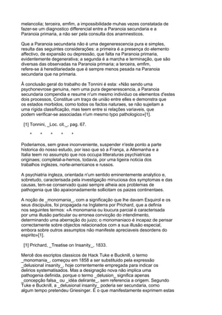 melancolia; terceira, emfim, a impossibilidade muhas vezes constatada de
fazer-se um diagnostico differencial entre a Paranoia secundaria e a
Paranoia primaria, a não ser pela consulta dos anamnesticos.

Que a Paranoia secundaria não é uma degenerescencia pura e simples,
resulta das seguintes considerações: a primeira é a presença do elemento
affectivo, de expansão ou depressão, que falta na Paranoia primaria,
evidentemente degenerativa; a segunda é a marcha e terminação, que são
diversas das observadas na Paranoia primaria; a terceira, emfim,
refere-se á hereditariedade que é sempre menos pesada na Paranoia
secundaria que na primaria.

Â conclusão geral do trabalho de Tonnini é esta: «Não sendo uma
psychonevrose genuina, nem uma pura degenerescencia, a Paranoia
secundaria compendia e resume n'um mesmo individuo os elementos d'estes
dois processos, Constitue um traço de união entre elles e demonstra que
os estados morbidos, como todos os factos naturaes, se não sujeitam a
uma rígida classificação, mas teem entre si relações variaveis, que
podem verificar-se associadas n'um mesmo typo pathologico»[1].

 [1] Tonnini, _Loc. cit._, pag. 67.

    *     *    *     *     *

Poderiamos, sem grave inconveniente, suspender n'este ponto a parte
historica do nosso estudo, por isso que só a França, a Allemanha e a
Italia teem no assumpto que nos occupa litteraturas psychiatricas
originaes; completal-a-hemos, todavia, por uma ligeira noticia dos
trabalhos inglezes, norte-americanos e russos.

A psychiatria ingleza, orientada n'um sentido eminentemente analytico e,
sobretudo, caracterisada pela investigação minuciosa dos symptomas e das
causas, tem-se conservado quasi sempre alheia aos problemas de
pathogenia que tão apaixonadamente sollicitam os paizes continentaes.

A noção de _monomania_, com a significação que lhe davam Esquirol e os
seus discipulos, foi propagada na Inglaterra por Prichard, que a definia
nos seguintes termos: «A monomania ou loucura parcial é caracterisada
por uma illusão particular ou erronea convicção do intendimento,
determinando uma aberração do juizo; o monomaniaco é incapaz de pensar
correctamente sobre objectos relacionados com a sua illusão especial,
embora sobre outros assumptos não manifeste apreciaveis desordens do
espirito»[1].

 [1] Prichard, _Treatise on Insanity_, 1833.

Mercê dos escriptos classicos de Hack Tuke e Bucknill, o termo
_monomania_, começou em 1858 a ser substituido pela expressão
_delusional insanity_, hoje correntemente empregada para indicar os
delirios systematisados. Mas a designação nova não implica uma
pathogenia definida, porque o termo _delusion_ significa apenas
_concepção falsa_ ou _idéa delirante_, sem referencia a origem. Segundo
Tuke e Bucknill, a _delusional insanity_ poderia ser secundaria, como
algum tempo pretendeu Griesinger. É o que manifestamente exprimem estas
 
