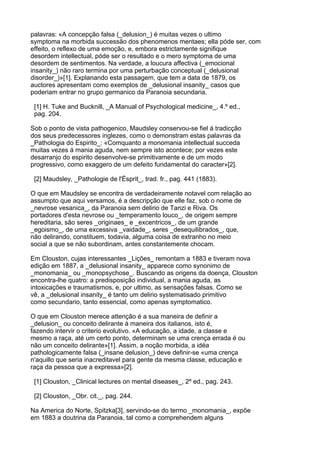 palavras: «A concepção falsa (_delusion_) é muitas vezes o ultimo
symptoma na morbida successão dos phenomenos mentaes; ella póde ser, com
effeito, o reflexo de uma emoção, e, embora estrictamente signifique
desordem intellectual, póde ser o resultado e o mero symptoma de uma
desordem de sentimentos. Na verdade, a loucura affectiva (_emocional
insanity_) não raro termina por uma perturbação conceptual (_delusional
disorder_)»[1]. Explanando esta passagem, que tem a data de 1879, os
auctores apresentam como exemplos de _delusional insanity_ casos que
poderiam entrar no grupo germanico da Paranoia secundaria.

 [1] H. Tuke and Bucknill, _A Manual of Psychological medicine_, 4.º ed.,
 pag. 204.

Sob o ponto de vista pathogenico, Maudsley conservou-se fiel á tradicção
dos seus predecessores inglezes, como o demonstram estas palavras da
_Pathologia do Espirito_: «Comquanto a monomania intellectual succeda
muitas vezes á mania aguda, nem sempre isto acontece; por vezes este
desarranjo do espirito desenvolve-se primitivamente e de um modo
progressivo, como exaggero de um defeito fundamental do caracter»[2].

 [2] Maudsley, _Pathologie de l'Ésprit_, trad. fr., pag. 441 (1883).

O que em Maudsley se encontra de verdadeiramente notavel com relação ao
assumpto que aqui versamos, é a descripção que elle faz, sob o nome de
_nevrose vesanica_, da Paranoia sem delirio de Tanzi e Riva. Os
portadores d'esta nevrose ou _temperamento louco_, de origem sempre
hereditaria, são seres _originaes_ e _excentricos_, de um grande
_egoismo_, de uma excessiva _vaidade_, seres _desequilibrados_, que,
não delirando, constituem, todavia, alguma coisa de extranho no meio
social a que se não subordinam, antes constantemente chocam.

Em Clouston, cujas interessantes _Lições_ remontam a 1883 e tiveram nova
edição em 1887, a _delusional insanity_ apparece como synonimo de
_monomania_ ou _monopsychose_. Buscando as origens da doença, Clouston
encontra-lhe quatro: a predisposição individual, a mania aguda, as
intoxicações e traumatismos, e, por ultimo, as sensações falsas. Como se
vê, a _delusional insanity_ é tanto um delirio systematisado primitivo
como secundario, tanto essencial, como apenas symptomatico.

O que em Clouston merece attenção é a sua maneira de definir a
_delusion_ ou conceito delirante á maneira dos italianos, isto é,
fazendo intervir o criterio evolutivo. «A educação, a idade, a classe e
mesmo a raça, até um certo ponto, determinam se uma crença errada é ou
não um conceito delirante»[1]. Assim, a noção morbida, a idéa
pathologicamente falsa (_insane delusion_) deve definir-se «uma crença
n'aquillo que seria inacreditavel para gente da mesma classe, educação e
raça da pessoa que a expressa»[2].

 [1] Clouston, _Clinical lectures on mental diseases_, 2º ed., pag. 243.

 [2] Clouston, _Obr. cit._, pag. 244.

Na America do Norte, Spitzka[3], servindo-se do termo _monomania_, expõe
em 1883 a doutrina da Paranoia, tal como a comprehendem alguns
 
