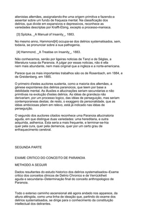 alienistas allemães, assignalando-lhe uma origem primitiva e fazendo-a
assentar sobre um fundo de fraqueza mental. Na classificação dos
delirios, que divide em expansivos e depressivos, reconhece as
variedades descriptas por Krafft-Ebing, excepto a processo-maniaca.

 [3] Spitzka, _A Manual of Insanity_, 1883.

No mesmo anno, Hammond[4] occupa-se dos delirios systematisados, sem,
todavia, se pronunciar sobre a sua pathogenia.

 [4] Hammond, _A Treatise on Insanity_, 1883.

Não conhecemos, senão por ligeiras noticias de Tanzi e de Séglas, a
litteratura russa da Paranoia. A julgar por essas noticias, não é ella
nem mais abundante, nem mais original que a ingleza e a norte-americana.

Parece que os mais importantes trabalhos são os de Rosenbach, em 1884, e
de Greidenberg, em 1885.

O primeiro d'estes auctores sustenta, como a maioria dos allemães, a
génese expontanea dos delirios paranoicos, que teem por base a
debilidade mental. As illusões e allucinações seriam secundarias e não
primitivas na evolução d'estes delirios. As idéas de grandeza não
derivariam, por um processo logico, das idéas de perseguição, mas seriam
contemporaneas destas; de resto, o exaggero da personalidade, que as
idéas ambiciosas põem em relevo, está já indicado nas idéas de
perseguição.

O segundo dos auctores citados reconhece uma Paranoia allucinatoria
aguda, em que distingue duas variedades: uma hereditaria, e outra
adquirida, asthenica. Esta seria a mais frequente, e terminar-se-hia
quer pela cura, quer pela demencia, quer por um certo grau de
enfraquecimento cerebral.




SEGUNDA PARTE


EXAME CRITICO DO CONCEITO DE PARANOIA

METHODO A SEGUIR

Dados resultantes do estudo historico dos delirios systematisados--Exame
critico dos conceitos clinicos de Delirio Chronico e de Verrücktheit
aguda e secundaria--Determinação final do conceito anthropologico de
Paranoia.


Todo o extenso caminho ascensional até agora andado nos apparece, da
altura attingida, como uma linha de ideação que, partindo do exame dos
delirios systematisados, se dirige para o conhecimento da constituição
intellectual dos delirantes.
 