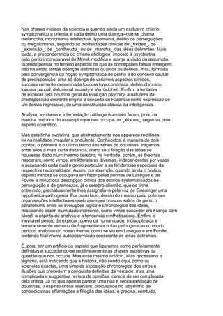 Nas phases iniciaes da sciencia e quando ainda um exclusivo criterio
symptomatico a orienta, é cada delirio uma doença--que se chama
melancolia, monomania intellectual, lypemania, delirio de perseguições
ou megalomania, segundo as modalidades clinicas de _fixidez_, de
_extensão_, de _contheudo_ ou de _marcha_ das idéas delirantes. Mais
tarde, a preponderancia do criterio etiologico, imposto á psychiatria
pelo genio incomparavel de Morel, modifica e alarga a visão do assumpto,
fazendo pensar no terreno especial de que as concepções falsas emergem;
não ha então tantas doenças distinctas quantos os delirios, mas, formada
pela convergencia da noção symptomatica de delirio e do conceito causal
de predisposição, uma só doença de variaveis aspectos clinicos,
successivamente denominada loucura hypocondriaca, delirio chronico,
loucura parcial, delusional insanity e Verrücktheit. Emfim, a tentativa
de explicar pela doutrina geral da evolução psychica a natureza da
predisposição delirante origina o conceito de Paranoia como expressão de
um desvio regressivo, de uma constituição atavica da intelligencia.

Analyse, synthese e interpretação pathogenica--taes foram, pois, na
marcha historica do assumpto que nos occupa, as _étapes_ seguidas pelo
espirito scientifico.

Mas esta linha evolutiva, que abstractamente nos apparece rectilinea,
foi na realidade irregular e ondulante. Conhecidos, á maneira de dois
pontos, o primeiro e o ultimo termo das séries de doutrinas, traçamos
entre elles a mais curta distancia, como se a filiação das idéas se
houvesse dado n'um mesmo cerebro; na verdade, porém, as theorias
nasceram, como vimos, em litteraturas diversas, independentes por vezes
e accusando cada qual o genio particular e as tendencias especiaes da
respectiva nacionalidade. Assim, por exemplo, quando ainda o pratico
espirito francez se occupava em fazer pelas pennas de Lasègue e de
Foville a minuciosa descripção clinica dos delirios systematisados de
perseguição e de grandezas, já o cerebro allemão, que os tinha
entrevisto, prematuramente lhes assignalava pela voz de Griesinger urna
hypothetica pathogenia. Por outro lado, dentro do mesmo pais, potentes
organisações intellectuaes quebraram por bruscos saltos de genio o
parallelismo entre as evoluções logica e chronologica das idéas,
misturando assim n'um dado momento, como vimos succeder em França com
Morel, o espirito de analyse e a tendencia synthetisadora. Emfim, o
inevitavel desejo de explicar, coevo da humanidade, indisciplinada e
temerariamente semeou de fragmentarias notas pathogenicas o proprio
periodo analytico do nosso thema, como se viu em Lasègue e em Foville,
tentando filiar n'uma autoobservação consciente as idéas delirantes.

É, pois, por um artificio do espirito que figuramos como perfeitamente
definidas e succedendo-se rectilineamente as phases evolutivas da
questão que nos occupa. Mas esse mesmo artificio, aliás necessario e
legitimo, está indicando que a historia, não sendo aqui, como as
sciencias exactas, uma simples exposição chronologica dos erros e
illusões que precedem a conquista definitiva da verdade, mas uma
complicada e suggestiva revista de opiniões, carece de ser completada
pela critica. Já no que apenas parece uma núa e secca exhibição de
doutrinas, o espirito critico intervem, procurando no labyrintho de
contradictorias affirmações a filiação das idéas; é preciso, comtudo,
 