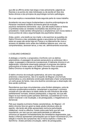 que elle se affirme ainda mais larga e mais activamente, julgando as
theorias e os pontos de vista individuaes ou de escóla em face dos
factos clinicos e dos principios de psychologia normal e pathologica.

Eis o que explica a necessidade d'esta segunda parte do nosso trabalho.

Acceitando nos seus traços fundamentaes a doutrina anthropologica da
Paranoia--inevitavel corollario da theoria geral da evolução
psychica--tentaremos demonstrar, aqui, que ella explica todos os factos
e synthetisa todas as verdades incompletas das doutrinas que a
precederam; n'este sentido reforçaremos e ampliaremos com novos dados e
novos pontos de vista a argumentação dos psychiatras italianos.

Antes, porém, uma tarefa se nos impõe: a de examinar as questões do
Delirio Chronico e das variedades aguda e secundaria da Verrücktheit,
sobre as quaes são ainda hoje em França e na Allemanha tão vivos e
accesos os debates como antes dos trabalhos italianos que, uma vez
comprehendidos, deveriam tel-os, a meu vêr, definitivamente encerrado.



I--O DELIRIO CHRONICO

A etiologia; a marcha; o prognostico--Confronto com os delirios
polymorphos--A passagem do periodo persecutorio ao ambicioso não e
vulgar; a passagem á demencia é excepcional--O delirante chronico é um
degenerado; importante observação pessoal--A prognose dos delirios
polymorphos é muitas vezes a do Delirio Chronico--Dois conceitos de
Delirio Chronico no espirito de Magnan; génese do segundo.


O delirio chronico de evolução systematica, tal como nas paginas,
anteriores o descrevemos, não é no espirito de Magnan uma formula
eschematica ou uma abstracta construcção destinada a fazer comprehender
um certo grupo de factos, mas uma doutrina concreta que a observação não
faria senão confirmar.

Recordemos que duas circumstancias--uma d'ordem etiologica, outra de
natureza symptomatico-evolutiva, caracterisam a psychose: a primeira
consiste em que ella ataca na idade média da vida individuos até então
perfeitamente normaes, embora predispostos; a segunda, era que ella
segue na sua marcha quatro periodos distinctos, succedendo-se n'uma
ordem invariavel--o de incubação, o de perseguições, o megalomano e o
demencial.

Pelo que respeita á primeira d'estas caracteristicas, diz Magnan: «O
delirio chronico fere em geral na idade adulta individuos sãos de
espirito, não tendo até então apresentado nenhuma perturbação
intellectual, moral ou affectiva. Insisto sobre este facto que tem sua
importancia, por isso que por esta particularidade os delirantes
chronicos se separam immediatamente dos hereditarios degenerados, que
desde a infancia apresentam perturbações que os fazem reconhecer»[1]. Em
relação á marcha dos symptomas não é menos explicito o medico de
Sant'Anna: «Estes periodos (incubação, delirio de perseguições,
 