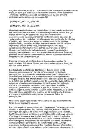 megalomania e demencia) succedem-se, diz elle, irrevogavelmente do mesmo
modo, de sorte que póde excluir-se do delirio chronico todo o doente que
_d'emblèe_ se torna perseguido ou megalomano, ou que, primeiro
ambicioso, vem a ser depois perseguido»[2].

 [1] Magnan, _Obr. cit._, pag. 236.

 [2] Magnan, _Obr. cit._, pag. 237.

Os delirios systematisados que pela etiologia ou pela marcha se desviam
dos severos moldes traçados, ou são meros symptomas de uma affecção
mental definida ou, se essenciaes, traduzem e denunciam a
degenerescencia psychica, merecendo n'este ultimo caso os nomes de
_polymorphos_ ou _multiplos_, em attenção ao seu contheudo, de _delirios
d'emblèe_, em vista da sua brusca apparição, ou ainda de _delirios
degenerativos_, olhando á etiologia. Derivada d'estas, mas de uma alta
importancia pratica, existe ainda, segundo Magnan, uma nova
caracteristica differencial entre os delirios polymorphos e o Delirio
Chronico: emquanto este é absolutamente incuravel, comportariam
aquelles, na maioria dos casos, um prognostico discretamente favoravel,
pois que, expressões de um desequilibrio mental, podem desapparecer,
embora possam tambem recidivar.

Estamos, como se vê, em face de uma doutrina clara, precisa, de
contornos bem definidos e de uma estructura mathematicamente regular.
Isto nos facilita a critica.

É indiscutivel a existencia de doentes que, durante algum tempo
inquietos, preoccupados e irritaveis, cahem a seguir no delirio de
perseguições, de que passam, decorridos annos, para o de grandezas,
acabando pela demencia. Até ao segundo d'estes quatro periodos da
evolução morbida, não differem taes doentes dos perseguidos de Lasègue e
de J. Falret, que tambem passam, antes de constituido e systematisado o
delirio, por uma phase preparatoria de concentração e de inquietude
mental; o que os separa d'estes é a ulterior passagem ao delirio
ambicioso, já observada por Foville, e, por fim, á demencia. Ora, se
esta passagem é, como pretende Magnan, fatal e necessaria, só o Delirio
Chronico é nosographicamente legitimo: se, ao contrario, ella é fortuita
e precaria, a legitimidade nosographica pertence ao Delirio de
perseguições.

O que diz a observação clinica? Vamos vêr que o seu depoimento está
longe de ser favoravel a Magnan.

Pelo que respeita á passagem do delirio de perseguições ao de grandezas,
affirmou J. Falret que ella não só hão é constante, mas está longe de
ser vulgar, pois apenas se realisa n'um terço dos casos; pelo seu lado,
Krafft-Ebing assegura tambem que uma tal transição se observa sómente
n'um terço dos casos de Verrücktheit, isto é, do conjuncto dos delirios
systematisados de evolução chronica; e Christian pretende mesmo que
nunca attingem a megalomania os perseguidos cujo delirio se alimenta
exclusivamente de perturbações da sensibilidade genital. A longa
experiencia d'estes alienistas garante a realidade das suas affirmações;
de resto, são conhecidos em todos os velhos manicomios alguns casos de
 