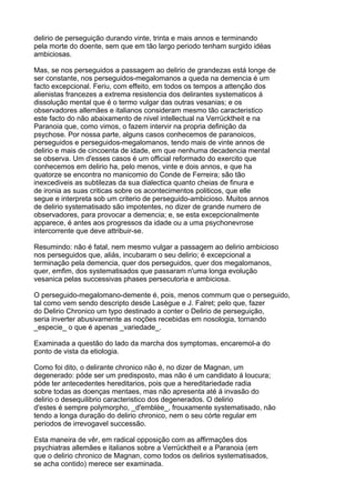 delirio de perseguição durando vinte, trinta e mais annos e terminando
pela morte do doente, sem que em tão largo periodo tenham surgido idéas
ambiciosas.

Mas, se nos perseguidos a passagem ao delirio de grandezas está longe de
ser constante, nos perseguidos-megalomanos a queda na demencia é um
facto excepcional. Feriu, com effeito, em todos os tempos a attenção dos
alienistas francezes a extrema resistencia dos delirantes systematicos á
dissolução mental que é o termo vulgar das outras vesanias; e os
observadores allemães e italianos consideram mesmo tão caracteristico
este facto do não abaixamento de nivel intellectual na Verrücktheit e na
Paranoia que, como vimos, o fazem intervir na propria definição da
psychose. Por nossa parte, alguns casos conhecemos de paranoicos,
perseguidos e perseguidos-megalomanos, tendo mais de vinte annos de
delirio e mais de cincoenta de idade, em que nenhuma decadencia mental
se observa. Um d'esses casos é um official reformado do exercito que
conhecemos em delirio ha, pelo menos, vinte e dois annos, e que ha
quatorze se encontra no manicomio do Conde de Ferreira; são tão
inexcediveis as subtilezas da sua dialectica quanto cheias de finura e
de ironia as suas criticas sobre os acontecimentos politicos, que elle
segue e interpreta sob um criterio de perseguido-ambicioso. Muitos annos
de delirio systematisado são impotentes, no dizer de grande numero de
observadores, para provocar a demencia; e, se esta excepcionalmente
apparece, é antes aos progressos da idade ou a uma psychonevrose
intercorrente que deve attribuir-se.

Resumindo: não é fatal, nem mesmo vulgar a passagem ao delirio ambicioso
nos perseguidos que, aliás, incubaram o seu delirio; é excepcional a
terminação pela demencia, quer dos perseguidos, quer dos megalomanos,
quer, emfim, dos systematisados que passaram n'uma longa evolução
vesanica pelas successivas phases persecutoria e ambiciosa.

O perseguido-megalomano-demente é, pois, menos commum que o perseguido,
tal como vem sendo descripto desde Lasègue e J. Falret; pelo que, fazer
do Delirio Chronico um typo destinado a conter o Delirio de perseguição,
seria inverter abusivamente as noções recebidas em nosologia, tornando
_especie_ o que é apenas _variedade_.

Examinada a questão do lado da marcha dos symptomas, encaremol-a do
ponto de vista da etiologia.

Como foi dito, o delirante chronico não é, no dizer de Magnan, um
degenerado: póde ser um predisposto, mas não é um candidato á loucura;
póde ter antecedentes hereditarios, pois que a hereditariedade radia
sobre todas as doenças mentaes, mas não apresenta até á invasão do
delirio o desequilibrio caracteristico dos degenerados. O delirio
d'estes é sempre polymorpho, _d'emblèe_, frouxamente systematisado, não
tendo a longa duração do delirio chronico, nem o seu córte regular em
periodos de irrevogavel successão.

Esta maneira de vêr, em radical opposição com as affirmações dos
psychiatras allemães e italianos sobre a Verrücktheit e a Paranoia (em
que o delirio chronico de Magnan, como todos os delirios systematisados,
se acha contido) merece ser examinada.
 