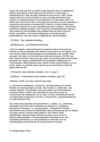 outras, de sorte que sob um delirio preponderante véem-se estabelecer
delirios secundarios e derivados que não tardam a invadir todo o
intendimento»[1]. Pelo seu lado, Delasiauve escrevia em 1829: «Póde
acaso limitar-se o circulo d'acção em que uma idéa dominante deve
exercer ou realmente exerce a sua influencia?» E mais tarde ainda: «O
delirio dos monomanos não é nunca tão circumscripto como se pretendeu; a
verdadeira monomania é rarissima!»[2] Todavia, a criticas d'esta ordem
redarguiam Esquirol e os seus discipulos que nem a palavra _monomania_
significava unidade de delirio, nem a doutrina necessariamente implicava
que a lesão de uma faculdade não podesse fazer-se sentir sobre as
outras; para elles, a monomania designava uma lesão parcial e
preponderante, mas não unica e independente, das faculdades.

 [1] Falret, _Des maladies mentales_

 [2] Delasiauve, _Les Pseudomonomanies_

«Tem-se negado, escrevia Esquirol, a existencia dos monomaniacos,
dizendo-se que os alienados não deliram nunca sobre um só objecto, mas
que sempre n'elles há perturbações da sensibilidade e da vontade. Mas,
se assim não fosse, os monomaniacos não seriam loucos.»[1] Pelo seu
lado, Marcé escrevia: «Nunca os que crêem na existencia das monomanias
pensaram em negar a solidariedade das faculdades intellectuaes no
monomaniaco. Reconhecendo que o delirio é raras vezes limitado a um só
ponto, crêem, no emtanto, dever conservar as monomanias a titulo de
grupo distincto.»[2]

 [1] Esquirol,_Des maladies mentales,_ tom. II, pag. 4.

 [2] Marcé, _Traité pratique des maladies mentales,_pag. 351.

Voltemos, porém, ao nosso restricto assumpto.

A _monomania intellectual_ de Esquirol, caracterisada por um delirio
limitado de natureza alegre ou triste, não é senão a _melancolia_ dos
antigos medicos. Para aquelle, como para estes, era a extensão dos
conceitos falsos o criterio para classificar as loucuras em que ha
compromisso da intelligencia: de um lado, a mania, manifestando-se por
um delirio geral e dispersivo, do outro, a monomania, symptomatisada por
um delirio parcial e fixo.

Se a estas duas especies accrescentarmos a _idiotia_ e a _demencia,_
entrevistas por Pinel, mas só definidas por Esquirol, a _estupidez_
descripta por Georget, e a _paralysia geral,_ estudada por Calmeil,
encontramo-nos em face da classificação das psychoses que até ao meiado
do nosso seculo a França inteira adoptou. Ora, dentro d'esta
classificação, não teem logar distincto e proprio, como se vê, os
delirios systematisados: o de perseguições é descripto como uma
variedade lypemaniaca, e o de grandezas é confundido com as
manifestações symptomaticas de outras doenças mentaes.



II--PHASE ANALYTICA
 