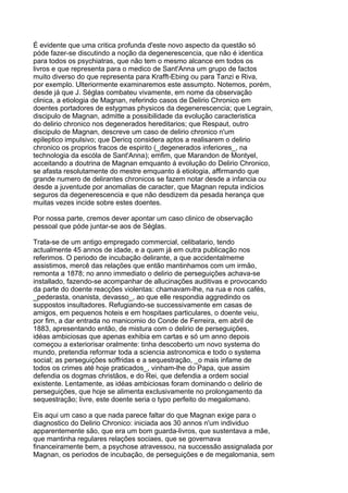 É evidente que uma critica profunda d'este novo aspecto da questão só
póde fazer-se discutindo a noção da degenerescencia, que não é identica
para todos os psychiatras, que não tem o mesmo alcance em todos os
livros e que representa para o medico de Sant'Anna um grupo de factos
muito diverso do que representa para Krafft-Ebing ou para Tanzi e Riva,
por exemplo. Ulteriormente examinaremos este assumpto. Notemos, porém,
desde já que J. Séglas combateu vivamente, em nome da observação
clinica, a etiologia de Magnan, referindo casos de Delirio Chronico em
doentes portadores de estygmas physicos da degenerescencia; que Legrain,
discipulo de Magnan, admitte a possibilidade da evolução caracteristica
do delirio chronico nos degenerados hereditarios; que Respaut, outro
discipulo de Magnan, descreve um caso de delirio chronico n'um
epileptico impulsivo; que Dericq considera aptos a realisarem o delirio
chronico os proprios fracos de espirito (_degenerados inferiores_, na
technologia da escóla de Sant'Anna); emfim, que Marandon de Montyel,
acceitando a doutrina de Magnan emquanto á evolução do Delirio Chronico,
se afasta resolutamente do mestre emquanto á etiologia, affirmando que
grande numero de delirantes chronicos se fazem notar desde a infancia ou
desde a juventude por anomalias de caracter, que Magnan reputa indicios
seguros da degenerescencia e que não desdizem da pesada herança que
muitas vezes incide sobre estes doentes.

Por nossa parte, cremos dever apontar um caso clinico de observação
pessoal que póde juntar-se aos de Séglas.

Trata-se de um antigo empregado commercial, celibatario, tendo
actualmente 45 annos de idade, e a quem já em outra publicação nos
referimos. O periodo de incubação delirante, a que accidentalmeme
assistimos, mercê das relações que então mantinhamos com um irmão,
remonta a 1878; no anno immediato o delirio de perseguições achava-se
installado, fazendo-se acompanhar de allucinações auditivas e provocando
da parte do doente reacções violentas: chamavam-lhe, na rua e nos cafés,
_pederasta, onanista, devasso_, ao que elle respondia aggredindo os
suppostos insultadores. Refugiando-se successivamente em casas de
amigos, em pequenos hoteis e em hospitaes particulares, o doente veiu,
por fim, a dar entrada no manicomio do Conde de Ferreira, em abril de
1883, apresentando então, de mistura com o delirio de perseguições,
idéas ambiciosas que apenas exhibia em cartas e só um anno depois
começou a exteriorisar oralmente: tinha descoberto um novo systema do
mundo, pretendia reformar toda a sciencia astronomica e todo o systema
social; as perseguições soffridas e a sequestração, _o mais infame de
todos os crimes até hoje praticados_, vinham-lhe do Papa, que assim
defendia os dogmas christãos, e do Rei, que defendia a ordem social
existente. Lentamente, as idéas ambiciosas foram dominando o delirio de
perseguições, que hoje se alimenta exclusivamente no prolongamento da
sequestração; livre, este doente seria o typo perfeito do megalomano.

Eis aqui um caso a que nada parece faltar do que Magnan exige para o
diagnostico do Delirio Chronico: iniciada aos 30 annos n'um individuo
apparentemente são, que era um bom guarda-livros, que sustentava a mãe,
que mantinha regulares relações sociaes, que se governava
financeiramente bem, a psychose atravessou, na successão assignalada por
Magnan, os periodos de incubação, de perseguições e de megalomania, sem
 
