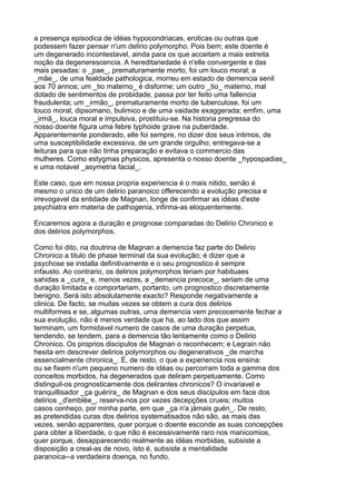 a presença episodica de idéas hypocondriacas, eroticas ou outras que
podessem fazer pensar n'um delirio polymorpho. Pois bem; este doente é
um degenerado incontestavel, ainda para os que acceitam a mais estreita
noção da degenerescencia. A hereditariedade é n'elle convergente e das
mais pesadas: o _pae_, prematuramente morto, foi um louco moral; a
_mãe_, de uma fealdade pathologica, morreu em estado de demencia senil
aos 70 annos; um _tio materno_ é disforme; um outro _tio_ materno, mal
dotado de sentimentos de probidade, passa por ter feito uma fallencia
fraudulenta; um _irmão_, prematuramente morto de tuberculose, foi um
louco moral, dipsomano, bulimico e de uma vaidade exaggerada; emfim, uma
_irmã_, louca moral e impulsiva, prostituiu-se. Na historia pregressa do
nosso doente figura uma febre typhoide grave na puberdade.
Apparentemente ponderado, elle foi sempre, no dizer dos seus intimos, de
uma susceptibilidade excessiva, de um grande orgulho; entregava-se a
leituras para que não tinha preparação e evitava o commercio das
mulheres. Como estygmas physicos, apresenta o nosso doente _hypospadias_
e uma notavel _asymetria facial_.

Este caso, que em nossa propria experiencia é o mais nitido, senão é
mesmo o unico de um delirio paranoico offerecendo a evolução precisa e
irrevogavel da entidade de Magnan, longe de confirmar as idéas d'este
psychiatra em materia de pathogenia, infirma-as eloquentemente.

Encaremos agora a duração e prognose comparadas do Delirio Chronico e
dos delirios polymorphos.

Como foi dito, na doutrina de Magnan a demencia faz parte do Delirio
Chronico a titulo de phase terminal da sua evolução; é dizer que a
psychose se installa definitivamente e o seu prognostico é sempre
infausto. Ao contrario, os delirios polymorphos teriam por habituaes
sahidas a _cura_ e, menos vezes, a _demencia precoce_, seriam de uma
duração limitada e comportariam, portanto, um prognostico discretamente
benigno. Será isto absolutamente exacto? Responde negativamente a
clinica. De facto, se muitas vezes se obtem a cura dos delirios
multiformes e se, algumas outras, uma demencia vem precocemente fechar a
sua evolução, não é menos verdade que ha, ao lado dos que assim
terminam, um formidavel numero de casos de uma duração perpetua,
tendendo, se tendem, para a demencia tão lentamente como o Delirio
Chronico. Os proprios discipulos de Magnan o reconhecem; e Legrain não
hesita em descrever delirios polymorphos ou degenerativos _de marcha
essencialmente chronica_. É, de resto, o que a experiencia nos ensina:
ou se fixem n'um pequeno numero de idéas ou percorram toda a gamma dos
conceitos morbidos, ha degenerados que deliram perpetuamente. Como
distinguil-os prognosticamente dos delirantes chronicos? O invariavel e
tranquillisador _ça guérira_ de Magnan e dos seus discipulos em face dos
delirios _d'emblèe_, reserva-nos por vezes decepções crueis; muitos
casos conheço, por minha parte, em que _ça n'a jámais guéri_. De resto,
as pretendidas curas dos delirios systematisados não são, as mais das
vezes, senão apparentes, quer porque o doente esconde as suas concepções
para obter a liberdade, o que não é excessivamente raro nos manicomios,
quer porque, desapparecendo realmente as idéas morbidas, subsiste a
disposição a creal-as de novo, isto é, subsiste a mentalidade
paranoica--a verdadeira doença, no fundo.
 