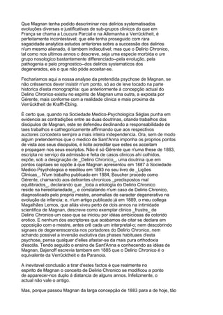 Que Magnan tenha podido descriminar nos delirios systematisados
evoluções diversas e justificativas de sub-grupos clinicos do que em
França se chama a Loucura Parcial e na Allemanha a Verrücktheit, é
perfeitamente incontestavel; que elle tenha proseguido com rara
sagacidade analytica estudos anteriores sobre a successão dos delirios
n'um mesmo alienado, é tambem indiscutivel; mas que o Delirio Chronico,
tal como nos ultimos annos o descreve, seja uma especie morbida e um
grupo nosologico bastantemente differenciado--pela evolução, pela
pathogenia e pelo prognostico--dos delirios systematicos dos
degenerados, eis o que não póde acceitar-se.

Fechariamos aqui a nossa analyse da pretendida psychose de Magnan, se
não crêssemos dever insistir n'um ponto, só ao de leve tocado na parte
historica d'esta monographia: que anteriormente á concepção actual do
Delirio Chronico existiu no espirito de Magnan uma outra, a exposta por
Gérente, mais conforme com a realidade clinica e mais proxima da
Verrücktheit de Krafft-Ebing.

É certo que, quando na Sociedade Medico-Psychologica Séglas punha em
evidencia as contradições entre as duas doutrinas, citando trabalhos dos
discipulos de Magnan, este se defendeu declinando a responsabilidade de
taes trabalhos e cathegoricamente affirmando que aos respectivos
auctores concedera sempre a mais inteira independencia. Ora, sem de modo
algum pretendermos que o medico de Sant'Anna imponha os proprios pontos
de vista aos seus discipulos, é licito acreditar que estes os acceitam
e propagam nos seus escriptos. Não é só Gérente que n'uma these de 1883,
escripta no serviço da admissão e feita de casos clinicos ahi colhidos,
expõe, sob a designação de _Delirio Chronico_, uma doutrina que em
pontos capitaes se oppõe á que Magnan apresentou em 1887 á Sociedade
Medico-Psychologica e reeditou em 1893 no seu livro de _Lições
Clinicas_. N'um trabalho publicado em 1884, Boucher procede como
Gérente, chamando aos delirantes chronicos _predispostos mal
equilibrados_, declarando que _toda a etiologia do Delirio Chronico
reside na hereditariedade_, e constatando n'um caso de Delirio Chronico,
diagnosticado pelo proprio mestre, anomalias de caracter degenerativo na
evolução da infancia; e, n'um artigo publicado já em 1889, o meu collega
Magalhães Lemos, que aliás viveu perto de dois annos na intimidade
scientifica de Magnan, descreve como exemplar clinico _frustre_ de
Delirio Chronico um caso que se iniciou por idéas ambiciosas de colorido
erotico. E nenhum dos escriptores que acabamos de citar se declara em
opposição com o mestre, antes crê cada um interpretal-o; nem descobrindo
signaes de degenerescencia nos portadores do Delirio Chronico, nem
achando possivel a inversão evolutiva das phases habituaes d'esta
psychose, pensa qualquer d'elles afastar-se da mais pura orthodoxia
d'escóla. Tendo seguido o ensino de Sant'Anna e conhecendo as idéas de
Magnan, Bajenoff escrevia tambem em 1885 que o Delirio Chronico é o
equivalente da Verrücktheit e da Paranoia.

A inevitavel conclusão a tirar d'estes factos é que realmente no
espirito de Magnan o conceito de Delirio Chronico se modificou a ponto
de apparecer-nos duplo á distancia de alguns annos. Infelizmente, o
actual não vale o antigo.

Mas, porque passou Magnan da larga concepção de 1883 para a de hoje, tão
 