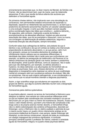 eminentemente sensoriaes que, no dizer mesmo de Mendel, de Schüle e de
Cramer, não se descriminam bem, quer da mania, quer da melancolia
estuporosa. É isto o que resulta da leitura attenta dos auctores que
defendem a Verrücktheit aguda.

Os primeiros d'estes delirios, não implicando nem uma obnubilação da
consciencia, nem permanentes estados emocionaes de expansão ou
depressão, separam-se nitidamente das psychonevroses; e, se bem que o
predominio do elemento sensorial lhes imprime um caracter caleidoscopico
e uma evolução irregular, é certo que elles manteem sempre aquella
activa coordenação logica das idéas que constitue o _systema delirante_.
Os segundos, pelo contrario, implicando a perda de lucidez e
acompanhando-se de alterações affectivas, impõem-se pela anormal
associação das idéas, que ora se precipitam e dissociam, como na mania,
ora convergem na determinação de estados catatonicos, segundo a
imprevista direcção das allucinações, sempre renovadas.

Confundir estas duas cathegorias de delirios, sob pretexto de que é
identico o seu contheudo e de que em ambas se realisa uma intervenção
preponderante do elemento allucinatorio, é, ao que penso, cahir n'um
erro grosseiro, porque os invocados elementos de analogia são
infinitamente menos valiosos que os caracteres differenciaes. A
identidade das idéas morbidas não é razão para que confundamos, por
exemplo, os delirios de perseguição da melancolia e da Paranoia ou os
delirios ambiciosos da paralysia geral e da mania; tambem o predominio
de allucinações, ainda quando identicas, como as zoopsicas, não é razão
para que não distingamos, por exemplo, os delirios alcoolico e
hysterico. As idéas delirantes e as allucinações da Verrücktheit são as
de todas as psychoses; fazer, pois, d'esses elementos um criterio
diagnostico e nosographico seria regressar ao cahos de que a pathologia
mental só conseguiu sahir por successivos esforços de analyse. Não são
os symptomas, mas as suas origens pathogenicas, a sua coordenação e a
sua marcha que no actual momento orientam a diagnose psychiatrica.

Assim, o rigor scientifico exige que estudemos em separado os dois
grupos de delirios, que alguns auctores allemães reunem sob a designação
de Verrücktheit aguda.

Comecemos pelos delirios systematicos.

A psychiatria allemã, creando os termos de Verrücktheit e Wahnsinn para
designar os delirios, teve sempre em vista accentuar differenças entre
os que se impõem pela coordenação dos conceitos morbidos e os que se
denunciam por um grau maior ou menor de incoherencia. Decerto, mudou cem
vezes o valor d'estes termos, que teem uma historia tão complicada e tão
longa como a da propria sciencia mental; decerto, a Verrücktheit d'hoje
não é o delirio estereotypado dos cerebros enfraquecidos, descripto por
Griesinger, como o Wahnsinn não é o delirio exaltado e optimista de que
o mesmo auctor traçou um quadro clinico inteiramente analogo ao da
monomania intellectual de Esquirol;--mas sempre, desde Griesinger até
Westphal, os dois termos conservaram, através de todas as vicissitudes,
um vestigio inapagavel dos primitivos significados. A confusão
principiou sómente quando o professor de Vienna, creando a variedade
aguda da Verrücktheit, integrou no quadro d'esta psychose delirios
 
