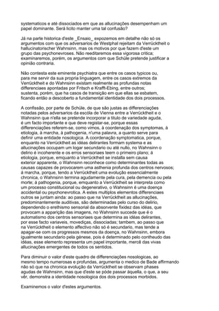 systematicos e até dissociados em que as allucinações desempenham um
papel dominante. Será licito manter uma tal confusão?

Já na parte historica d'este _Ensaio_ expozemos em detalhe não só os
argumentos com que os adversarios de Westphal rejeitam da Verrücktheit o
hallucinatorischer Wahnsinn, mas os motivos por que fazem d'este um
grupo das psychonevroses. Não reeditaremos essa vigorosa critica;
examinaremos, porém, os argumentos com que Schüle pretende justificar a
opinião contraria.

Não contesta este eminente psychiatra que entre os casos typicos ou,
para me servir da sua propria linguagem, entre os casos extremos da
Verrücktheit e do Wahnsinn existam realmente as profundas notas
differenciaes apontadas por Fritsch e Krafft-Ebing, entre outros;
sustenta, porém, que ha casos de transição em que ellas se esbatem,
ficando então a descoberto a fundamental identidade dos dois processos.

A confissão, por parte de Schüle, de que são justas as differenciações
notadas pelos adversarios da escóla de Vienna entre a Verrücktheit e o
Wahnsinn que n'ella se pretende incorporar a titulo de variedade aguda,
é um facto importante e que deve registar-se, porque essas
differenciações referem-se, como vimos, à coordenação dos symptomas, à
etiologia, à marcha, à pathogenia, n'uma palavra, a quanto serve para
definir uma entidade nosologica. A coordenação symptomatica, porque,
enquanto na Verrücktheit as idéas delirantes formam systema e as
allucinações occupam um logar secundario ou até nullo, no Wahnsinn o
delirio é incoherente e os erros sensoriaes teem o primeiro plano; á
etiologia, porque, emquanto a Verrücktheit se installa sem causa
exterior apparente, o Wahnsinn reconhece como determinantes todas as
causas capazes de provocarem uma asthenia profunda dos centros nervosos;
á marcha, porque, tendo a Verrücktheit uma evolução essencialmente
chronica, o Wahnsinn termina agudamente pela cura, pela demencia ou pela
morte; á pathogenia, porque, emquanto a Verrücktheit se interpreta como
um processo constitucional ou degenerativo, o Wahnsinn é uma doença
accidental ou psychonevrotica. A estes multiplos elementos differenciaes
outros se juntam ainda: ao passo que na Verrücktheit as allucinações,
predominantemente auditivas, são determinadas pelo curso do delirio,
dependendo o erethismo sensorial da absorvente fixidez das idéas, que
provocam a apparição das imagens, no Wahnsinn succede que é o
automatismo dos centros sensoriaes que determina as idéas delirantes,
por esse facto variaveis, movediças, dissociadas; tambem, ao passo que
na Verrücktheit o elemento affectivo não só é secundario, mas tende a
apagar-se com os progressos mesmos da doença, no Wahnsinn, embora
igualmente secundario pela génese, pois é determinado pelo contheudo das
idéas, esse elemento representa um papel importante, mercê das vivas
allucinações emergentes de todos os sentidos.

Para diminuir o valor d'este quadro de differenciações nosologicas, ao
mesmo tempo numerosas e profundas, argumenta o medico de Bade affirmando
não só que na chronica evolução da Verrücktheit se observam phases
agudas de Wahnsinn, mas que d'este se póde passar áquella, o que, a seu
vêr, demonstra a identidade nosologica dos dois processos morbidos.

Examinemos o valor d'estes argumentos.
 