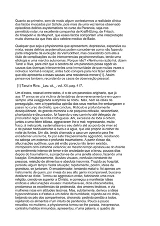 Quanto ao primeiro, sem de modo algum contestarmos a realidade clinica
dos factos invocados por Schüle, pois mais de uma vez temos observado
episodicos delirios asystematicos no curso da Paranoia, seja-nos
permittido notar, na excellente companhia de Krafft-Ebing, de Fritsch,
de Kraepelin e de Meynert, que esses factos comportam uma interpretação
muito diversa da que lhes dá o celebre medico de Bade.

Qualquer que seja a physionomia que apresentem, depressiva, expansiva ou
mixta, esses delirios asystematicos podem conceber-se como não fazendo
parte integrante da evolução da Verrücktheit, mas coexistindo com ella a
titulo de complicações ou de intercorrencias psychonevroticas, tendo uma
etiologia e uma marcha autonomas. Porque não? «Nenhuma razão há, dizem
Tanzi e Riva, para crêr que o cerebro de um paranoico possa oppôr ás
causas das doenças intercorrentes uma immunidade de que muitas vezes o
individuo normal é incapaz, antes tudo conspira para nos fazer admittir
que elle apresenta a essas causas uma resistencia menor»[1]. Assim
pensamos tambem, recordando os casos de observação pessoal.

 [1] Tanzi e Riva, _Loc. cit._, vol. XII, pag. 417.

Um d'estes, notavel entre todos, é o de um paranoico-originario, que já
aos 17 annos se cria victima de tentativas de envenenamento e em quem
sempre uma exaggerada autophilia se notou. Mas, nem as idéas de
perseguição, nem a hyperbolica opinião dos seus meritos lhe embargaram o
passo no curso de direito, que concluiu. Ridiculo e profundamente
desequilibrado, de grande memoria e de pequena reflexão, desconfiado,
phantasista e discursador, foi fazendo o seu caminho até delegado de
procurador regio na India Portuguesa. Ahi, excessos de toda a ordem,
juntos a uma febre biliosa, aggravaram-lhe o mal; regressando, muito
fraco, á metropole, systematisava o seu delirio até ao ponto de viver só
e de passar habitualmente a ovos e a agua, que elle proprio ia colher de
noite ás fontes. Um dia, tendo chamado a casa um operario para lhe
encadernar uns livros, foi por este traiçoeiramente aggredido, recebendo
na cabeça um extenso e profundo traumatismo. A partir d'esse dia,
allucinações auditivas, que até então parecia não terem existido,
irromperam com extranha violencia; ao mesmo tempo apossou-se do doente
um sentimento intenso de terror e de anciedade que o levou, poucos dias
depois do traumatismo, a projectar-se de uma janella abaixo, fazendo uma
luxação. Simultaneamente, illusões visuaes, confusão constante de
pessoas, rejeição de alimentos e absoluta insomnia. Trazido ao hospital,
persistiu algum tempo n'esta situação; rapidamente, porém, idéas de
grandeza, se juntaram. O encadernador, tentando matal-o, foi apenas um
instrumento de quem, por inveja do seu alto genio incomparavel, buscava
desfazer-se d'elle. Tornou-se aggressivo então, fabricando uma nova
religião, crendo-se superior a Christo, e começou a manifestar idéas
eroticas e allucunações visuaes: masturbava-se, dizia obscenidades,
proclamava as excellencias da pederastia, dos amores lesbicos, e via
mulheres núas em attitudes lascivas. Mas, subitamente, derivou a idéas
hypocondriacas e d'estas a um delirio de humildade, rojando-se no chão,
beijando os pés dos companheiros, chorando, pedindo perdão a todos,
rejeitando os alimentos n'um intuito de penitencia. Pouco a pouco
resvallou no mutismo, a physionomia tornou-se-lhe parada, inexpressiva,
contrahiu habitos immundos, apresentou, n'uma palavra, o quadro da
 