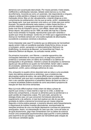 demencia com accentuada desnutrição. Por mezes persistiu n'este estado,
indifferente a sollicitações naturaes, deitado sobre bancos ou no chão
da enfermaria, movendo-se como um automato, não respondendo a ninguem.
Julguei-o então perdido e cheguei a consignar com segurança esta
impressão clinica. Mas um dia, abruptamente, o doente dirige-se a mim,
cumprimenta-me polidamente e diz-me que se sente, emfim, restabelecido,
que deseja sahir, que quer escrever uma carta a um irmão para que venha
buscado. Do pseudo-demente nada restava; a datar d'esse dia ficou o
primitivo delirante, o perseguido-ambicioso quasi sem allucinações, que
podia viver fóra do hospital e que eu, com effeito, deixei sahir algum
tempo depois. Isto passou-se em 1884; de então até hoje fez o doente
duas novas entradas no hospital, reproduzindo quasi sem variantes o
quadro que vimos de esboçar. Conta-me um irmão que o aggravamento da
doença se manifesta sempre por uma subita explosão de allucinações,
succedendo a excessos venereos e alcoolicos.

Como interpretar este caso? É evidente que os defensores da Verrücktheit
aguda veriam n'elle um excellente exemplar d'esta fórma clinica; os que
a combatem, porém, pensariam no hallucinatorischer Wahnsinn de
Krafft-Ebing, na Amencia de Meynert, na Verwirrtheit de Fritsch, no
Asteniche Delirium de Mayser, na confusão mental, emfim.

Os primeiros invocariam, com Werner, o caracter egocentrico das
concepções delirantes do nosso paranoico; os segundos poriam em
evidencia o contraste entre um delirio de humildade e os delirios de
perseguições e de grandezas, notariam a phase de estupidez ou demencia
aguda que não pertence ao quadro da Verrücktheit, fariam valer o estado
de anciedade, salientariam o phenomeno somatico da desnutrição,
appellariam, emfim, para a etiologia asthenica do caso.

Ora, emquanto no quadro clinico descripto tudo se reduz a uma acuidade
maior dos delirios persecutorio e ambicioso, que a insistencia das
allucinações explica de sobra, não seria difficil acceitar o diagnostico
de Verrücktheit, pois que nem a systematisação dos conceitos se perdeu,
nem o seu caracter egocentrico e autophilico deixou de fazer-se notar; e
a mesma anciedade poderia acceitar-se como secundario symptoma de
reacção em face dos erros sensoriaes.

Mas é já muito difficil explicar n'esta ordem de idéas a phase de
espirito que conduz o nosso doente a rojar-se no chão, a abater-se
diante dos companheiros, a recusar os alimentos para se penitenciar e a
pedir perdão de imaginarias culpas. Por outro lado, pensando na
etiologia d'este caso, em que concorrem formidaveis elementos de
esgotamento e de asthenia, é mais facil explicar por ella do que pela
acuidade do delirio a demencia funccional que por mezes observei.
Segundo a minha pratica pessoal, o onanismo abusivo seria frequentemente
o responsavel de subitas invasões allucinatorias, acompanhadas de
reacções emotivas de uma viva feição depressiva e anciosa em paranoicos
averiguados. Assim, na interpretação do caso que citei, como de todos os
de igual physionomia, julgo mais consentaneo com os dados da sciencia
invocar uma complicação psychonevrotica (seja qual fôr o nome preferido
para exprimil-a) do que alargar o quadro da Verrücktheit pela creação de
uma obscura variedade aguda.
 