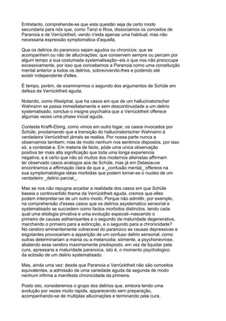 Entretanto, comprehende-se que esta questão seja de certo modo
secundaria para nós que, como Tanzi e Riva, dissociamos os conceitos de
Paranoia e de Verrücktheit, vendo n'esta apenas uma habitual, mas não
necessaria expressão symptomatica d'aquella.

Que os delirios do paranoico sejam agudos ou chronicos; que se
acompanhem ou não de allucinações; que conservem sempre ou percam por
algum tempo a sua costumada systematisação--eis o que nos não preoccupa
excessivamente, por isso que concebemos a Paranoia como uma constituição
mental anterior a todos os delirios, sobrevivendo-lhes e podendo até
existir independente d'elles.

É tempo, porém, de examinarmos o segundo dos argumentos de Schüle em
defeza da Verrücktheit aguda.

Notando, como Westphal, que ha casos em que de um hallucinatorischer
Wahnsinn se passa immediatamente e sem descontinuidade a um delirio
systematisado, conclue o insigne psychiatra que a Verrücktheit offerece
algumas vezes uma phase inicial aguda.

Contesta Krafft-Ebing, como vimos em outro logar, os casos invocados por
Schüle, proclamando que a transição do hallucinatorischer Wahnsinn á
verdadeira Verrücktheit jámais se realisa. Por nossa parte nunca a
observamos tambem; mas de modo nenhum nos sentimos dispostos, por isso
só, a contestal-a. Em materia de facto, póde uma unica observação
positiva ter mais alta significação que toda uma longa experiencia
negativa; e é certo que não só muitos dos modernos alienistas affirmam
ter observado casos analogos aos de Schüle, mas já em Delasiauve
encontramos a affirmação clara de que a _confusão mental_ offerece na
sua symptomatologia idéas morbidas que podem tornar-se o nucleo de um
verdadeiro _delirio parcial_.

Mas se nos não repugna acceitar a realidade dos casos em que Schüle
baseia o controvertido thema da Verrücktheit aguda, cremos que elles
podem interpretar-se de um outro modo. Porque não admittir, por exemplo,
na comprehensão d'esses casos que os delirios asystematico sensorial e
systematisado se succedem como factos morbidos distinctos, tendo cada
qual uma etiologia privativa e uma evolução especial--nascendo o
primeiro de causas asthenisantes e o segundo da maturidade degenerativa,
marchando o primeiro para a extincção, e o segundo para a chronicidade?
No cerebro eminentemente vulneravel do paranoico as causas depressivas e
esgotantes provocariam a apparição de um confuso delirio sensorial, como
outras determinariam a mania ou a melancolia; sómente, a psychonevrose,
abalando esse cerebro maximamente predisposto, em vez de liquidar pela
cura, apressaria a maturidade paranoica, isto é, o momento psychologico
da eclosão de um delirio systematisado.

Mas, ainda uma vez: desde que Paranoia e Verrücktheit não são conceitos
equivalentes, a admissão de uma variedade aguda da segunda de modo
nenhum infirma a manifesta chronicidade da primeira.

Posto isto, consideremos o grupo dos delirios que, embora tendo uma
evolução por vezes muito rapida, apparecendo sem preparação,
acompanhando-se de multiplas allucinações e terminando pela cura,
 