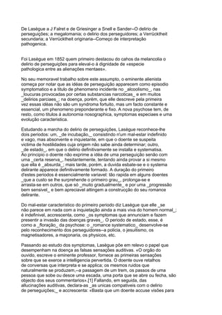 De Lasègue a J Falret e de Griesinger a Snell e Sander--O delirio de
perseguições; a megalomania; o delirio dos perseguidores; a Verrücktheit
secundaria; a Verrücktheit originaria--Começo de interpretação
pathogenica.


Foi Lasègue em 1852 quem primeiro destacou do cahos da melancolia o
delirio de perseguições para eleval-o á dignidade de «especie
pathologica entre as alienações mentaes».

No seu memoravel trabalho sobre este assumpto, o eminente alienista
começa por notar que as idéas de perseguição apparecem como episodio
symptomatico e a titulo de phenomeno incidente no _alcoolismo_, nas
_loucuras provocadas por certas substancias narcoticas_ e em muitos
_delirios parciaes_; na doença, porém, que elle descreve pela primeira
vez essas idéas não são um syndroma fortuito, mas um facto constante e
essencial, um phenomeno preponderante e fixo. A nova psychose tem, de
resto, como titulos á autonomia nosographica, symptomas especiaes e uma
evolução caracteristica.

Estudando a marcha do delirio de perseguições, Lasègue reconhece-lhe
dois periodos: um, _de incubação,_ consistindo n'um mal-estar indefinido
e vago, mas absorvente e inquietante, em que o doente se suspeita
victima de hostilidades cuja origem não sabe ainda determinar; outro,
_de estado_, em que o delirio definitivamente se installa e systematisa.
Ao principio o doente não exprime a idéa de uma perseguição senão com
uma _certa reserva_, hesitantemente, tentando ainda provar a si mesmo
que ella é _absurda_; mais tarde, porém, a duvida esbate-se e o systema
delirante apparece definitivamente formado. A duração do primeiro
d'estes periodos é essencialmente variavel: tão rapida em alguns doentes
_que a custo se lhe surprehende o primeiro grau_, prolonga-se e
arrasta-se em outros, que só _muito gradualmente_ e por uma _progressão
bem sensivel_ e bem apreciavel attingem a construcção do seu romance
delirante.

Do mal-estar caracteristico do primeiro periodo diz Lasègue que elle _se
não parece em nada com a inquietação ainda a mais viva do homem normal_;
é indefinivel, accrescenta, como _os symptomas que annunciam e fazem
presentir a invasão das doenças graves_. O periodo de estado, esse, é
como a _floração_ da psychose: o _romance systematico_ desenvolve-se
pelo reconhecimento dos perseguidores--a policia, o jesuitismo, os
magnetisadores, a maçonaria, os physicos, etc.

Passando ao estudo dos symptomas, Lasègue põe em relevo o papel que
desempenham na doença as falsas sensações auditivas. «O orgão do
ouvido, escreve o eminente professor, fornece as primeiras sensações
sobre que se exerce a intelligencia pervertida. O doente ouve retalhos
de conversas que interpreta e se applica; os mesmos ruidos que
naturalmente se produzem,--a passagem de um trem, os passos de uma
pessoa que sobe ou desce uma escada, uma porta que se abre ou fecha, são
objecto dos seus commentarios».[1] Fallando, em seguida, das
allucinações auditivas, declara-as _as unicas compativeis com o delirio
de perseguições;_ e accrescenta: «Basta que um doente accuse visões para
 