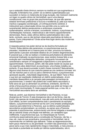 que a extensão d'esta diminuiu sempre na medida em que augmentava a
d'aquella. Entendamo-nos, porém: se os delirios systematisados que
succedem á mania e á melancolia de longa duração, não merecem realmente
um logar no quadro clinico da Verrücktheit, que é uma doença
constitucional, mas no grupo das psychonevroses, de que são apenas
estados terminaes prefaciando a loucura e revellando já, pela sua mesma
inactiva e apagada coordenação, um enfraquecimento cerebral, é
indiscutivel que a observação clinica nos permitte uma ou outra vez
surprehender delirios persecutorios e ambiciosos vivamente
systematisados, activos e tenazes, succedendo, todavia, a psychoses de
manifestações maniacas, melancolicas e até mesmo apparentemente
demenciaes. Raros, estes ultimos delirios systematisados não o são
tanto, comtudo, que os não tenham observado psychiatras de todos os
paizes. Como interpretal-os? Onde achar-lhes logar dentro das modernas
classificações?

A resposta parece-nos poder derivar-se da doutrina formulada por
Tonnini: Estes delirios são paranoicos; e a psychonevrose que os
precedeu, impotente em si mesma para os crear, provocou-os todavia,
estimulando a peculiar actividade ideativa de um cerebro degenerescente.
É possivel que, a não se realisar a incidencia perturbadora do elemento
emocional implicado na psychonevrose, esse cerebro tivesse feito a sua
evolução sem manifestações delirantes, comquanto houvessem de
caracterisal-o sempre um exaggerado subjectivismo e uma apreciavel
egocentricidade. Vulneravel, porém, elle não póde resistir ás causas que
nos espiritos sãos determinam as psychoses; uma d'estas installou-se,
portanto. O que deverá succeder a partir d'esse momento? Naturalmente,
alguma coisa diversa do que costuma passar-se nos cerebros normaes: em
vez de marchar para a cura ou para a demencia franca, a psychonevrose
apressará aquella _maturidade degenerativa_ de que fallam Tanzi e Riva
e que tem por expressão intellectual um delirio systematisado. Já em
manifesto desequilibrio e já cançado pela passagem tormentosa da
psychonevrose, o cerebro não poderá dar a este delirio secundario a
forte seiva de que se alimentam os primitivos; entretanto, dar-lhe-ha
ainda a força psychica precisa a uma evolução que póde ser longa e de
certo modo movimentada. É n'este especial sentido que, a meu vêr, a
Verrücktheit secundaria deve ser admittida.

Note-se, porém, que dizemos Verrücktheit e não Paranoia, no que
divergimos de Tonnini. E esta divergencia não é só de fórma, mas de
fundo, não apenas de nomenclatura, mas até certo ponto de interpretação.
Com effeito, se bem comprehendemos todo o pensamento do escriptor
italiano, a psychonevrose sommar-se-hia com uma simples predisposição
vesanica para determinar a Paranoia, que os delirios systematisados
secundarios symptomatisam; ao contrario, eu penso que a Paranoia
preexiste á psychonevrose, embora tendo uma fórma mitigada e revestindo
até ao advento d'esta uma feição mal definida, um verdadeiro typo
indifferente. A psychonevrose que, na interpretação de Tonnini,
contribuiria essencialmente para a constituição da Paranoia, não faz, a
meu vêr, mais do que accentual-a, provocando a Verrücktheit, isto é,
imprimindo-lhe um definido typo delirante. Todas as degenerescencias
teem graus intensivos ou de gravidade: na ordem das paranoicas a mais
grave seria a que mais rapidamente chega á maturidade, a mais precoce, a
que desde a puberdade se revella por delirios systematisados, isto é,
 