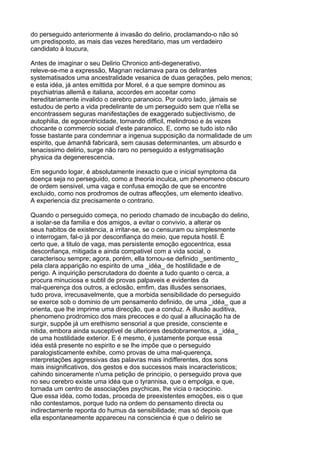 do perseguido anteriormente á invasão do delirio, proclamando-o não só
um predisposto, as mais das vezes hereditario, mas um verdadeiro
candidato á loucura,

Antes de imaginar o seu Delirio Chronico anti-degenerativo,
releve-se-me a expressão, Magnan reclamava para os delirantes
systematisados uma ancestralidade vesanica de duas gerações, pelo menos;
e esta idéa, já antes emittida por Morel, é a que sempre dominou as
psychiatrias allemã e italiana, accordes em acceitar como
hereditariamente invalido o cerebro paranoico. Por outro lado, jámais se
estudou de perto a vida predelirante de um perseguido sem que n'ella se
encontrassem seguras manifestações de exaggerado subjectivismo, de
autophilia, de egocentricidade, tornando difficil, melindroso e ás vezes
chocante o commercio social d'este paranoico. E, como se tudo isto não
fosse bastante para condemnar a ingenua supposição da normalidade de um
espirito, que ámanhã fabricará, sem causas determinantes, um absurdo e
tenacissimo delirio, surge não raro no perseguido a estygmatisação
physica da degenerescencia.

Em segundo logar, é absolutamente inexacto que o inicial symptoma da
doença seja no perseguido, como a theoria inculca, um phenomeno obscuro
de ordem sensivel, uma vaga e confusa emoção de que se encontre
excluido, como nos prodromos de outras affecções, um elemento ideativo.
A experiencia diz precisamente o contrario.

Quando o perseguido começa, no periodo chamado de incubação do delirio,
a isolar-se da familia e dos amigos, a evitar o convivio, a alterar os
seus habitos de existencia, a irritar-se, se o censuram ou simplesmente
o interrogam, fal-o já por desconfiança do meio, que reputa hostil. É
certo que, a titulo de vaga, mas persistente emoção egocentrica, essa
desconfiança, mitigada e ainda compativel com a vida social, o
caracterisou sempre; agora, porém, ella tornou-se definido _sentimento_
pela clara apparição no espirito de uma _idéa_ de hostilidade e de
perigo. A inquirição perscrutadora do doente a tudo quanto o cerca, a
procura minuciosa e subtil de provas palpaveis e evidentes da
mal-querença dos outros, a eclosão, emfim, das illusões sensoriaes,
tudo prova, irrecusavelmente, que a morbida sensibilidade do perseguido
se exerce sob o dominio de um pensamento definido, de uma _idéa_ que a
orienta, que lhe imprime uma direcção, que a conduz. A illusão auditiva,
phenomeno prodromico dos mais precoces e do qual a allucinação ha de
surgir, suppõe já um erethismo sensorial a que preside, consciente e
nitida, embora ainda susceptivel de ulteriores desdobramentos, a _idéa_
de uma hostilidade exterior. E é mesmo, é justamente porque essa
idéa está presente no espirito e se lhe impõe que o perseguido
paralogisticamente exhibe, como provas de uma mal-querença,
interpretações aggressivas das palavras mais indifferentes, dos sons
mais insignificativos, dos gestos e dos successos mais incaracteristicos;
cahindo sinceramente n'uma petição de principio, o perseguido prova que
no seu cerebro existe uma idéa que o tyrannisa, que o empolga, e que,
tornada um centro de associações psychicas, lhe vicia o raciocinio.
Que essa idéa, como todas, proceda de preexistentes emoções, eis o que
não contestamos, porque tudo na ordem do pensamento directa ou
indirectamente reponta do humus da sensibilidade; mas só depois que
ella espontaneamente appareceu na consciencia é que o delirio se
 
