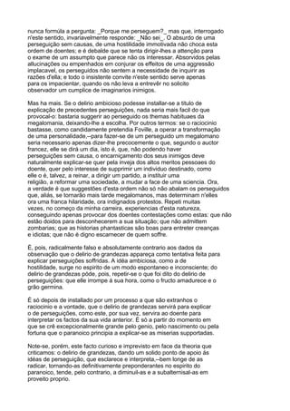 nunca formúla a pergunta: _Porque me perseguem?_ mas que, interrogado
n'este sentido, invariavelmente responde: _Não sei_. O absurdo de uma
perseguição sem causas, de uma hostilidade immotivada não choca esta
ordem de doentes; e é debalde que se tenta dirigir-lhes a attenção para
o exame de um assumpto que parece não os interessar. Absorvidos pelas
allucinações ou empenhados em conjurar os effeitos de uma aggressão
implacavel, os perseguidos não sentem a necessidade de inquirir as
razões d'ella; e todo o insistente convite n'este sentido serve apenas
para os impacientar, quando os não leva a entrevêr no solicito
observador um cumplice de imaginarios inimigos.

Mas ha mais. Se o delirio ambicioso podesse installar-se a titulo de
explicação de precedentes perseguições, nada seria mais facil do que
provocal-o: bastaria suggerir ao perseguido os themas habituaes da
megalomania, deixando-lhe a escolha. Por outros termos: se o raciocinio
bastasse, como candidamente pretendia Foville, a operar a transformação
de uma personalidade,--para fazer-se de um perseguido um megalomano
seria necessario apenas dizer-lhe precocemente o que, segundo o auctor
francez, elle se dirá um dia, isto é, que, não podendo haver
perseguições sem causa, o encarniçamento dos seus inimigos deve
naturalmente explicar-se quer pela inveja dos altos meritos pessoaes do
doente, quer pelo interesse de supprimir um individuo destinado, como
elle o é, talvez, a reinar, a dirigir um partido, a instituir uma
religião, a reformar uma sociedade, a mudar a face de uma sciencia. Ora,
a verdade é que suggestões d'esta ordem não só não abalam os perseguidos
que, aliás, se tornarão mais tarde megalomanos, mas determinam n'elles
ora uma franca hilaridade, ora indignados protestos. Repeti muitas
vezes, no começo da minha carreira, experiencias d'esta natureza,
conseguindo apenas provocar dos doentes contestações como estas: que não
estão doidos para desconhecerem a sua situação; que não admittem
zombarias; que as historias phantasticas são boas para entreter creanças
e idiotas; que não é digno escarnecer de quem soffre.

É, pois, radicalmente falso e absolutamente contrario aos dados da
observação que o delirio de grandezas appareça como tentativa feita para
explicar perseguições soffridas. A idéa ambiciosa, como a de
hostilidade, surge no espirito de um modo espontaneo e inconsciente; do
delirio de grandezas póde, pois, repetir-se o que foi dito do delirio de
perseguições: que elle irrompe á sua hora, como o fructo amadurece e o
grão germina.

É só depois de installado por um processo a que são extranhos o
raciocinio e a vontade, que o delirio de grandezas servirá para explicar
o de perseguições, como este, por sua vez, servira ao doente para
interpretar os factos da sua vida anterior. É só a partir do momento em
que se crê excepcionalmente grande pelo genio, pelo nascimento ou pela
fortuna que o paranoico principia a explicar-se as miserias supportadas.

Note-se, porém, este facto curioso e imprevisto em face da theoria que
criticamos: o delirio de grandezas, dando um solido ponto de apoio ás
idéas de perseguição, que esclarece e interpreta,--bem longe de as
radicar, tornando-as definitivamente preponderantes no espirito do
paranoico, tende, pelo contrario, a diminuil-as e a subalternisal-as em
proveito proprio.
 